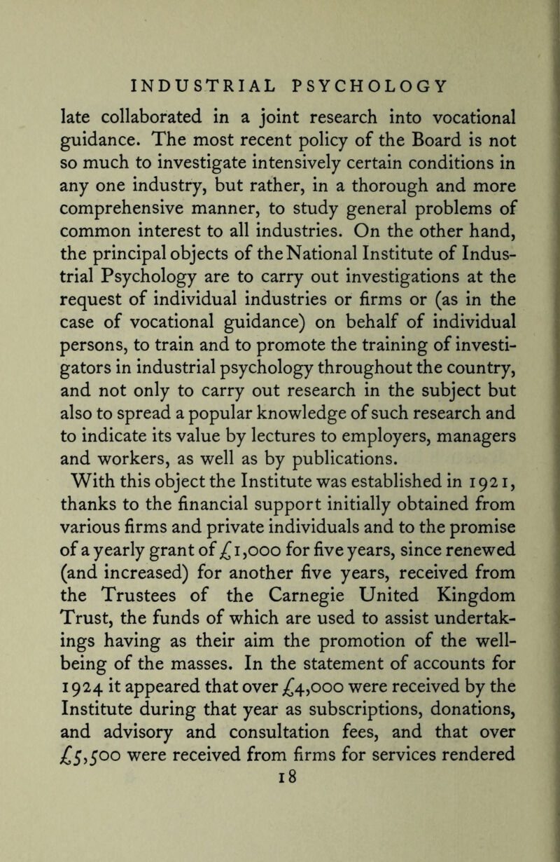 late collaborated in a joint research into vocational guidance. The most recent policy of the Board is not so much to investigate intensively certain conditions in any one industry, but rather, in a thorough and more comprehensive manner, to study general problems of common interest to all industries. On the other hand, the principal objects of the National Institute of Indus¬ trial Psychology are to carry out investigations at the request of individual industries or firms or (as in the case of vocational guidance) on behalf of individual persons, to train and to promote the training of investi¬ gators in industrial psychology throughout the country, and not only to carry out research in the subject but also to spread a popular knowledge of such research and to indicate its value by lectures to employers, managers and workers, as well as by publications. With this object the Institute was established in 1921, thanks to the financial support initially obtained from various firms and private individuals and to the promise of a yearly grant of £ 1,000 for five years, since renewed (and increased) for another five years, received from the Trustees of the Carnegie United Kingdom Trust, the funds of which are used to assist undertak¬ ings having as their aim the promotion of the well¬ being of the masses. In the statement of accounts for 1924 it appeared that over £4,000 were received by the Institute during that year as subscriptions, donations, and advisory and consultation fees, and that over £5,500 were received from firms for services rendered