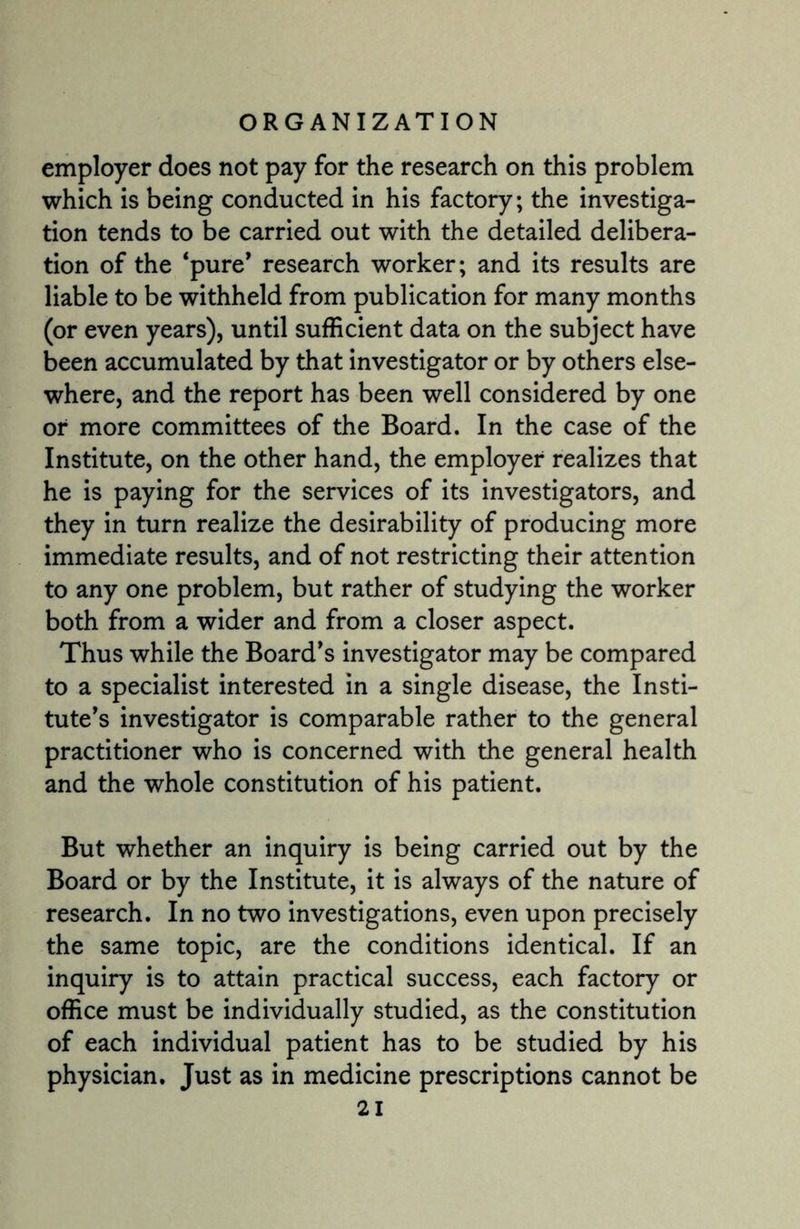 employer does not pay for the research on this problem which is being conducted in his factory; the investiga¬ tion tends to be carried out with the detailed delibera¬ tion of the ‘pure’ research worker; and its results are liable to be withheld from publication for many months (or even years), until sufficient data on the subject have been accumulated by that investigator or by others else¬ where, and the report has been well considered by one or more committees of the Board. In the case of the Institute, on the other hand, the employer realizes that he is paying for the services of its investigators, and they in turn realize the desirability of producing more immediate results, and of not restricting their attention to any one problem, but rather of studying the worker both from a wider and from a closer aspect. Thus while the Board's investigator may be compared to a specialist interested in a single disease, the Insti¬ tute's investigator is comparable rather to the general practitioner who is concerned with the general health and the whole constitution of his patient. But whether an inquiry is being carried out by the Board or by the Institute, it is always of the nature of research. In no two investigations, even upon precisely the same topic, are the conditions identical. If an inquiry is to attain practical success, each factory or office must be individually studied, as the constitution of each individual patient has to be studied by his physician. Just as in medicine prescriptions cannot be