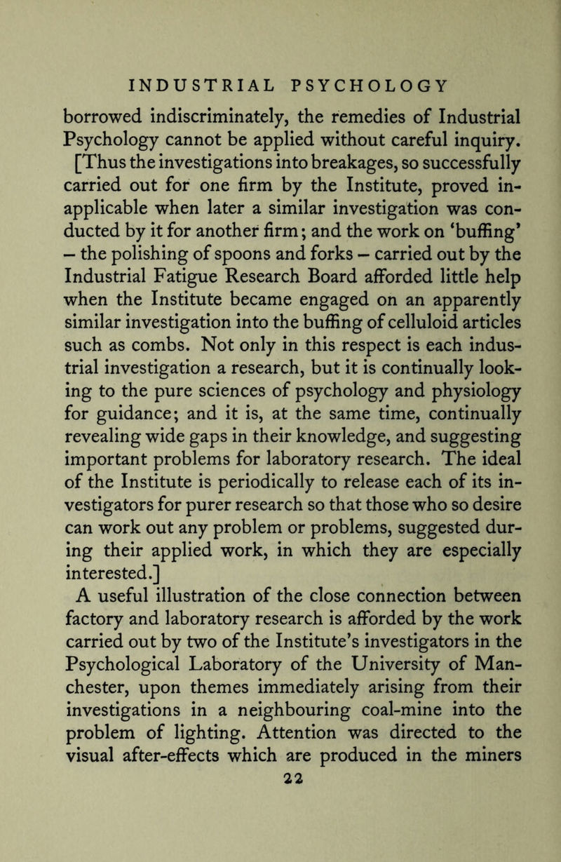 borrowed indiscriminately, the remedies of Industrial Psychology cannot be applied without careful inquiry. [Thus the investigations into breakages, so successfully carried out for one firm by the Institute, proved in¬ applicable when later a similar investigation was con¬ ducted by it for another firm; and the work on ‘buffing* - the polishing of spoons and forks - carried out by the Industrial Fatigue Research Board afforded little help when the Institute became engaged on an apparently similar investigation into the buffing of celluloid articles such as combs. Not only in this respect is each indus¬ trial investigation a research, but it is continually look¬ ing to the pure sciences of psychology and physiology for guidance; and it is, at the same time, continually revealing wide gaps in their knowledge, and suggesting important problems for laboratory research. The ideal of the Institute is periodically to release each of its in¬ vestigators for purer research so that those who so desire can work out any problem or problems, suggested dur¬ ing their applied work, in which they are especially interested.] A useful illustration of the close connection between factory and laboratory research is afforded by the work carried out by two of the Institute’s investigators in the Psychological Laboratory of the University of Man¬ chester, upon themes immediately arising from their investigations in a neighbouring coal-mine into the problem of lighting. Attention was directed to the visual after-effects which are produced in the miners