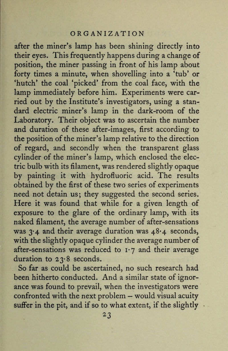 after the miner’s lamp has been shining directly into their eyes. This frequently happens during a change of position, the miner passing in front of his lamp about forty times a minute, when shovelling into a ‘tub’ or ‘hutch’ the coal ‘picked’ from the coal face, with the lamp immediately before him. Experiments were car¬ ried out by the Institute’s investigators, using a stan¬ dard electric miner’s lamp in the dark-room of the Laboratory. Their object was to ascertain the number and duration of these after-images, first according to the position of the miner’s lamp relative to the direction of regard, and secondly when the transparent glass cylinder of the miner’s lamp, which enclosed the elec¬ tric bulb with its filament, was rendered slightly opaque by painting it with hydrofluoric acid. The results obtained by the first of these two series of experiments need not detain us; they suggested the second series. Here it was found that while for a given length of exposure to the glare of the ordinary lamp, with its naked filament, the average number of after-sensations was 3*4 and their average duration was 48*4 seconds, with the slightly opaque cylinder the average number of after-sensations was reduced to 1*7 and their average duration to 23-8 seconds. So far as could be ascertained, no such research had been hitherto conducted. And a similar state of ignor¬ ance was found to prevail, when the investigators were confronted with the next problem - would visual acuity suffer in the pit, and if so to what extent, if the slightly
