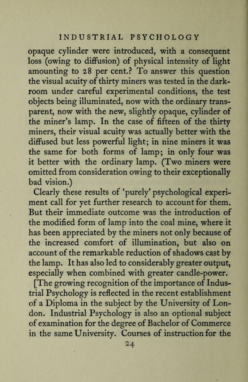 opaque cylinder were introduced, with a consequent loss (owing to diffusion) of physical intensity of light amounting to 28 per cent.? To answer this question the visual acuity of thirty miners was tested in the dark¬ room under careful experimental conditions, the test objects being illuminated, now with the ordinary trans¬ parent, now with the new, slightly opaque, cylinder of the miner’s lamp. In the case of fifteen of the thirty miners, their visual acuity was actually better with the diffused but less powerful light; in nine miners it was the same for both forms of lamp; in only four was it better with the ordinary lamp. (Two miners were omitted from consideration owing to their exceptionally bad vision.) Clearly these results of ‘purely’ psychological experi¬ ment call for yet further research to account for them. But their immediate outcome was the introduction of the modified form of lamp into the coal mine, where it has been appreciated by the miners not only because of the increased comfort of illumination, but also on account of the remarkable reduction of shadows cast by the lamp. It has also led to considerably greater output, especially when combined with greater candle-power. [The growing recognition of the importance of Indus¬ trial Psychology is reflected in the recent establishment of a Diploma in the subject by the University of Lon¬ don. Industrial Psychology is also an optional subject of examination for the degree of Bachelor of Commerce in the same University. Courses of instruction for the
