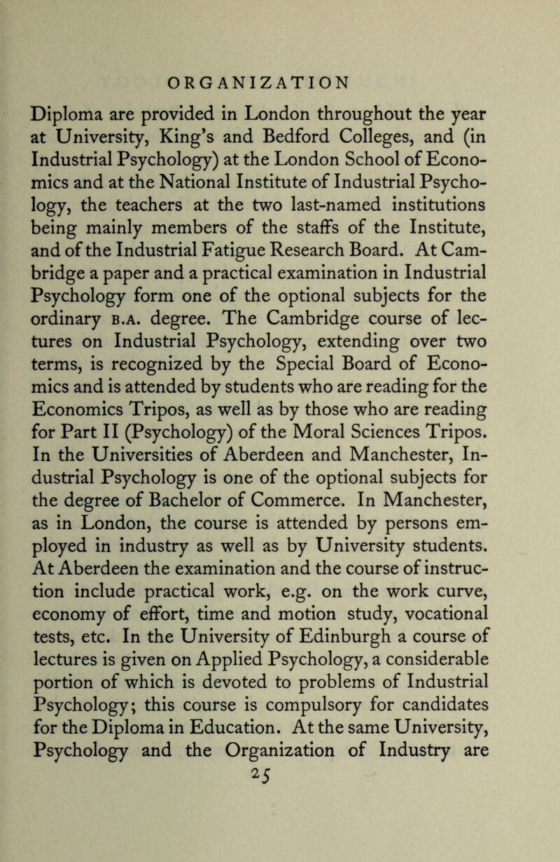 Diploma are provided in London throughout the year at University, King’s and Bedford Colleges, and (in Industrial Psychology) at the London School of Econo¬ mics and at the National Institute of Industrial Psycho¬ logy, the teachers at the two last-named institutions being mainly members of the staffs of the Institute, and of the Industrial Fatigue Research Board. At Cam¬ bridge a paper and a practical examination in Industrial Psychology form one of the optional subjects for the ordinary b.a. degree. The Cambridge course of lec¬ tures on Industrial Psychology, extending over two terms, is recognized by the Special Board of Econo¬ mics and is attended by students who are reading for the Economics Tripos, as well as by those who are reading for Part II (Psychology) of the Moral Sciences Tripos. In the Universities of Aberdeen and Manchester, In¬ dustrial Psychology is one of the optional subjects for the degree of Bachelor of Commerce. In Manchester, as in London, the course is attended by persons em¬ ployed in industry as well as by University students. At Aberdeen the examination and the course of instruc¬ tion include practical work, e.g. on the work curve, economy of effort, time and motion study, vocational tests, etc. In the University of Edinburgh a course of lectures is given on Applied Psychology, a considerable portion of which is devoted to problems of Industrial Psychology; this course is compulsory for candidates for the Diploma in Education. At the same University, Psychology and the Organization of Industry are