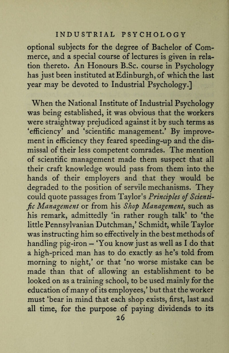 optional subjects for the degree of Bachelor of Com¬ merce, and a special course of lectures is given in rela¬ tion thereto. An Honours B.Sc. course in Psychology has just been instituted at Edinburgh, of which the last year may be devoted to Industrial Psychology.] When the National Institute of Industrial Psychology was being established, it was obvious that the workers were straightway prejudiced against it by such terms as ‘efficiency' and ‘scientific management.' By improve¬ ment in efficiency they feared speeding-up and the dis¬ missal of their less competent comrades. The mention of scientific management made them suspect that all their craft knowledge would pass from them into the hands of their employers and that they would be degraded to the position of servile mechanisms. They could quote passages from Taylor's Principles of Scienti¬ fic Management or from his Shop Management, such as his remark, admittedly ‘in rather rough talk' to ‘the little Pennsylvanian Dutchman,' Schmidt, while Taylor was instructing him so effectively in the best methods of handling pig-iron — ‘You know just as well as I do that a high-priced man has to do exactly as he's told from morning to night,' or that ‘no worse mistake can be made than that of allowing an establishment to be looked on as a training school, to be used mainly for the education of many of its employees,’ but that the worker must ‘bear in mind that each shop exists, first, last and all time, for the purpose of paying dividends to its