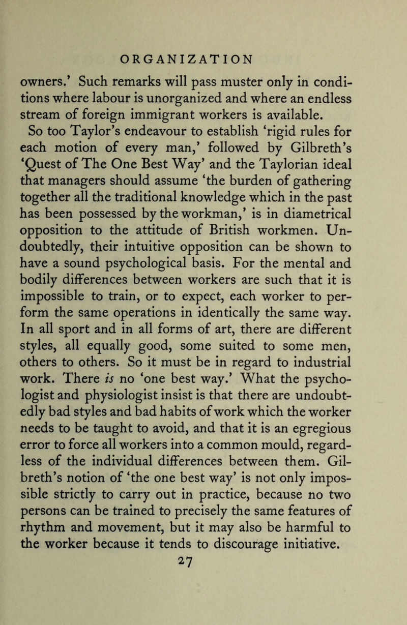 owners.’ Such remarks will pass muster only in condi¬ tions where labour is unorganized and where an endless stream of foreign immigrant workers is available. So too Taylor’s endeavour to establish ‘rigid rules for each motion of every man,’ followed by Gilbreth’s ‘Quest of The One Best Way’ and the Taylorian ideal that managers should assume ‘the burden of gathering together all the traditional knowledge which in the past has been possessed by the workman,* is in diametrical opposition to the attitude of British workmen. Un¬ doubtedly, their intuitive opposition can be shown to have a sound psychological basis. For the mental and bodily differences between workers are such that it is impossible to train, or to expect, each worker to per¬ form the same operations in identically the same way. In all sport and in all forms of art, there are different styles, all equally good, some suited to some men, others to others. So it must be in regard to industrial work. There is no ‘one best way.’ What the psycho¬ logist and physiologist insist is that there are undoubt¬ edly bad styles and bad habits of work which the worker needs to be taught to avoid, and that it is an egregious error to force all workers into a common mould, regard¬ less of the individual differences between them. Gil- breth’s notion of ‘the one best way’ is not only impos¬ sible strictly to carry out in practice, because no two persons can be trained to precisely the same features of rhythm and movement, but it may also be harmful to the worker because it tends to discourage initiative.