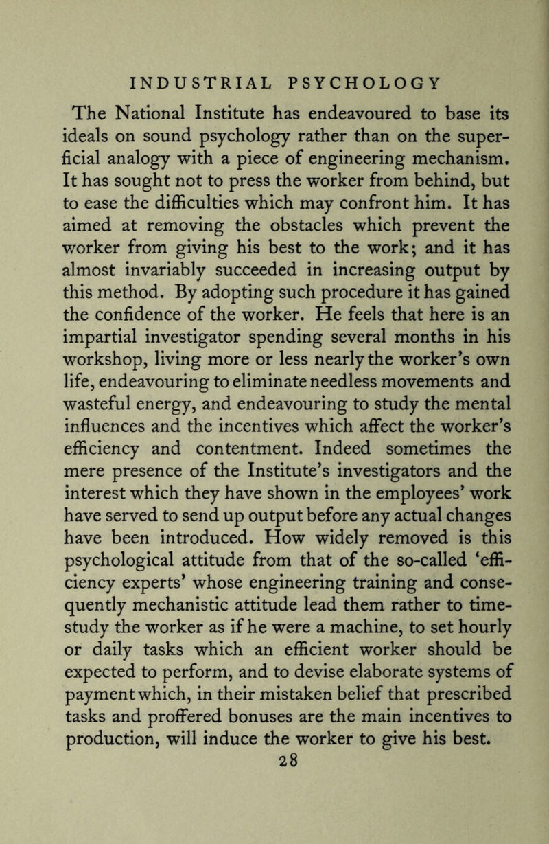 The National Institute has endeavoured to base its ideals on sound psychology rather than on the super¬ ficial analogy with a piece of engineering mechanism. It has sought not to press the worker from behind, but to ease the difficulties which may confront him. It has aimed at removing the obstacles which prevent the worker from giving his best to the work; and it has almost invariably succeeded in increasing output by this method. By adopting such procedure it has gained the confidence of the worker. He feels that here is an impartial investigator spending several months in his workshop, living more or less nearly the worker’s own life, endeavouring to eliminate needless movements and wasteful energy, and endeavouring to study the mental influences and the incentives which affect the worker’s efficiency and contentment. Indeed sometimes the mere presence of the Institute’s investigators and the interest which they have shown in the employees’ work have served to send up output before any actual changes have been introduced. How widely removed is this psychological attitude from that of the so-called ‘effi¬ ciency experts’ whose engineering training and conse¬ quently mechanistic attitude lead them rather to time- study the worker as if he were a machine, to set hourly or daily tasks which an efficient worker should be expected to perform, and to devise elaborate systems of payment which, in their mistaken belief that prescribed tasks and proffered bonuses are the main incentives to production, will induce the worker to give his best.
