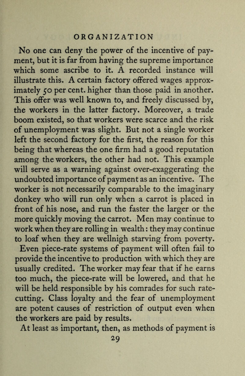 No one can deny the power of the incentive of pay¬ ment, but it is far from having the supreme importance which some ascribe to it. A recorded instance will illustrate this. A certain factory offered wages approx¬ imately 50 per cent, higher than those paid in another. This offer was well known to, and freely discussed by, the workers in the latter factory. Moreover, a trade boom existed, so that workers were scarce and the risk of unemployment was slight. But not a single worker left the second factory for the first, the reason for this being that whereas the one firm had a good reputation among the workers, the other had not. This example will serve as a warning against over-exaggerating the undoubted importance of payment as an incentive. The worker is not necessarily comparable to the imaginary donkey who will run only when a carrot is placed in front of his nose, and run the faster the larger or the more quickly moving the carrot. Men may continue to work when they are rolling in wealth: they may continue to loaf when they are wellnigh starving from poverty. Even piece-rate systems of payment will often fail to provide the incentive to production with which they are usually credited. The worker may fear that if he earns too much, the piece-rate will be lowered, and that he will be held responsible by his comrades for such rate¬ cutting. Class loyalty and the fear of unemployment are potent causes of restriction of output even when the workers are paid by results. At least as important, then, as methods of payment is