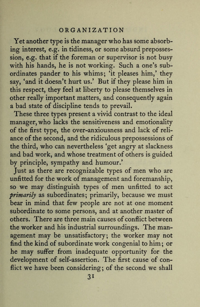 Yet another type is the manager who has some absorb¬ ing interest, e.g. in tidiness, or some absurd preposses¬ sion, e.g. that if the foreman or supervisor is not busy with his hands, he is not working. Such a one’s sub¬ ordinates pander to his whims; ‘it pleases him,’ they say, ‘and it doesn’t hurt us.’ But if they please him in this respect, they feel at liberty to please themselves in other really important matters, and consequently again a bad state of discipline tends to prevail. These three types present a vivid contrast to the ideal manager, who lacks the sensitiveness and emotionality of the first type, the over-anxiousness and lack of reli¬ ance of the second, and the ridiculous prepossessions of the third, who can nevertheless ‘get angry at slackness and bad work, and whose treatment of others is guided by principle, sympathy and humour.’ Just as there are recognizable types of men who are unfitted for the work of management and foremanship, so we may distinguish types of men unfitted to act primarily as subordinates; primarily, because we must bear in mind that few people are not at one moment subordinate to some persons, and at another master of others. There are three main causes of conflict between the worker and his industrial surroundings. The man¬ agement may be unsatisfactory; the worker may not find the kind of subordinate work congenial to him; or he may suffer from inadequate opportunity for the development of self-assertion. The first cause of con¬ flict we have been considering; of the second we shall 3i