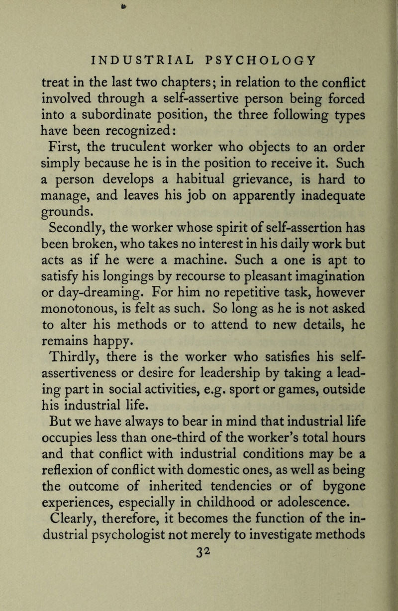 It INDUSTRIAL PSYCHOLOGY treat in the last two chapters; in relation to the conflict involved through a self-assertive person being forced into a subordinate position, the three following types have been recognized: First, the truculent worker who objects to an order simply because he is in the position to receive it. Such a person develops a habitual grievance, is hard to manage, and leaves his job on apparently inadequate grounds. Secondly, the worker whose spirit of self-assertion has been broken, who takes no interest in his daily work but acts as if he were a machine. Such a one is apt to satisfy his longings by recourse to pleasant imagination or day-dreaming. For him no repetitive task, however monotonous, is felt as such. So long as he is not asked to alter his methods or to attend to new details, he remains happy. Thirdly, there is the worker who satisfies his self¬ assertiveness or desire for leadership by taking a lead¬ ing part in social activities, e.g. sport or games, outside his industrial life. But we have always to bear in mind that industrial life occupies less than one-third of the worker’s total hours and that conflict with industrial conditions may be a reflexion of conflict with domestic ones, as well as being the outcome of inherited tendencies or of bygone experiences, especially in childhood or adolescence. Clearly, therefore, it becomes the function of the in¬ dustrial psychologist not merely to investigate methods