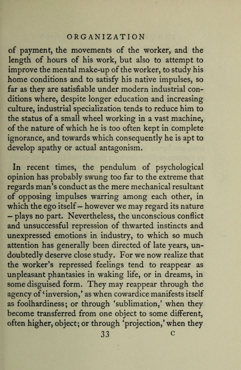 of payment, the movements of the worker, and the length of hours of his work, but also to attempt to improve the mental make-up of the worker, to study his home conditions and to satisfy his native impulses, so far as they are satisfiable under modern industrial con¬ ditions where, despite longer education and increasing culture, industrial specialization tends to reduce him to the status of a small wheel working in a vast machine, of the nature of which he is too often kept in complete ignorance, and towards which consequently he is apt to develop apathy or actual antagonism. In recent times, the pendulum of psychological opinion has probably swung too far to the extreme that regards man’s conduct as the mere mechanical resultant of opposing impulses warring among each other, in which the ego itself — however we may regard its nature — plays no part. Nevertheless, the unconscious conflict and unsuccessful repression of thwarted instincts and unexpressed emotions in industry, to which so much attention has generally been directed of late years, un¬ doubtedly deserve close study. For we now realize that the worker’s repressed feelings tend to reappear as unpleasant phantasies in waking life, or in dreams, in some disguised form. They may reappear through the agency of ‘ inversion,’ as when cowardice manifests itself as foolhardiness; or through ‘sublimation,’ when they become transferred from one object to some different, often higher, object; or through ‘projection,’when they