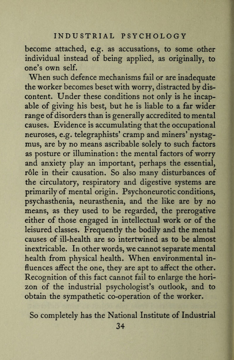 become attached, e.g. as accusations, to some other individual instead of being applied, as originally, to one’s own self. When such defence mechanisms fail or are inadequate the worker becomes beset with worry, distracted by dis¬ content. Under these conditions not only is he incap¬ able of giving his best, but he is liable to a far wider range of disorders than is generally accredited to mental causes. Evidence is accumulating that the occupational neuroses, e.g. telegraphists’ cramp and miners’ nystag¬ mus, are by no means ascribable solely to such factors as posture or illumination: the mental factors of worry and anxiety play an important, perhaps the essential, role in their causation. So also many disturbances of the circulatory, respiratory and digestive systems are primarily of mental origin. Psychoneurotic conditions, psychasthenia, neurasthenia, and the like are by no means, as they used to be regarded, the prerogative either of those engaged in intellectual work or of the leisured classes. Frequently the bodily and the mental causes of ill-health are so intertwined as to be almost inextricable. In other words, we cannot separate mental health from physical health. When environmental in¬ fluences affect the one, they are apt to affect the other. Recognition of this fact cannot fail to enlarge the hori¬ zon of the industrial psychologist’s outlook, and to obtain the sympathetic co-operation of the worker. So completely has the National Institute of Industrial