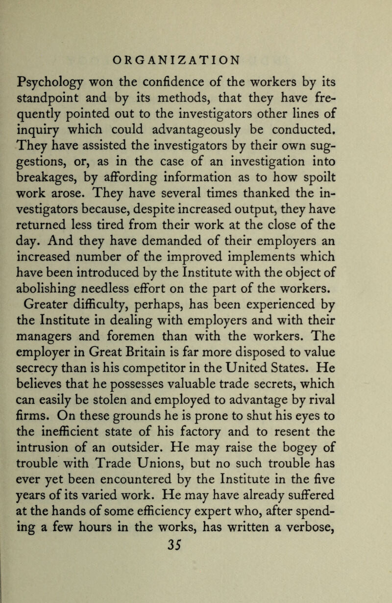 Psychology won the confidence of the workers by its standpoint and by its methods, that they have fre¬ quently pointed out to the investigators other lines of inquiry which could advantageously be conducted. They have assisted the investigators by their own sug¬ gestions, or, as in the case of an investigation into breakages, by affording information as to how spoilt work arose. They have several times thanked the in¬ vestigators because, despite increased output, they have returned less tired from their work at the close of the day. And they have demanded of their employers an increased number of the improved implements which have been introduced by the Institute with the object of abolishing needless effort on the part of the workers. Greater difficulty, perhaps, has been experienced by the Institute in dealing with employers and with their managers and foremen than with the workers. The employer in Great Britain is far more disposed to value secrecy than is his competitor in the United States. He believes that he possesses valuable trade secrets, which can easily be stolen and employed to advantage by rival firms. On these grounds he is prone to shut his eyes to the inefficient state of his factory and to resent the intrusion of an outsider. He may raise the bogey of trouble with Trade Unions, but no such trouble has ever yet been encountered by the Institute in the five years of its varied work. He may have already suffered at the hands of some efficiency expert who, after spend¬ ing a few hours in the works, has written a verbose,