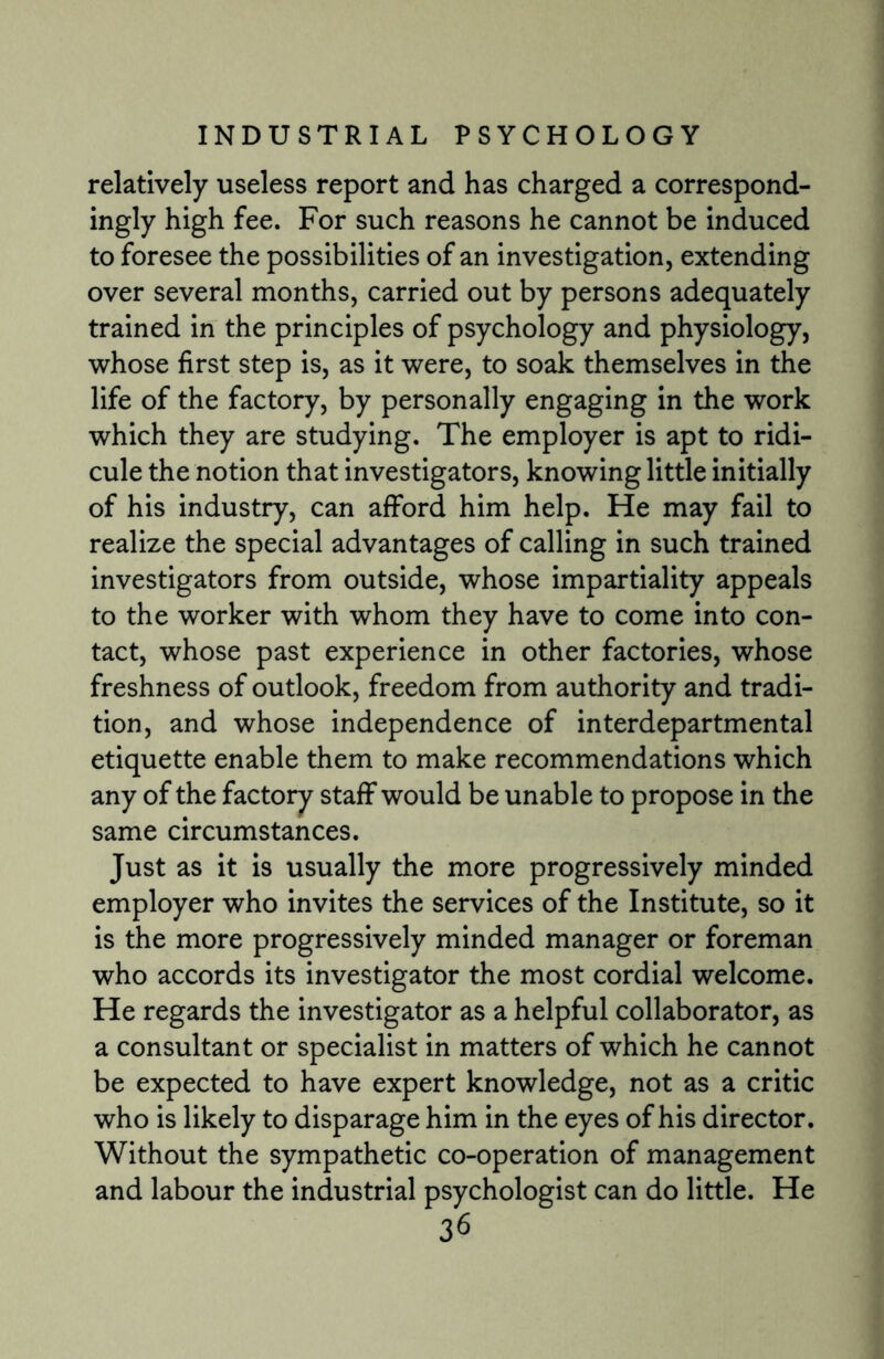 relatively useless report and has charged a correspond¬ ingly high fee. For such reasons he cannot be induced to foresee the possibilities of an investigation, extending over several months, carried out by persons adequately trained in the principles of psychology and physiology, whose first step is, as it were, to soak themselves in the life of the factory, by personally engaging in the work which they are studying. The employer is apt to ridi¬ cule the notion that investigators, knowing little initially of his industry, can afford him help. He may fail to realize the special advantages of calling in such trained investigators from outside, whose impartiality appeals to the worker with whom they have to come into con¬ tact, whose past experience in other factories, whose freshness of outlook, freedom from authority and tradi¬ tion, and whose independence of interdepartmental etiquette enable them to make recommendations which any of the factory staff would be unable to propose in the same circumstances. Just as it is usually the more progressively minded employer who invites the services of the Institute, so it is the more progressively minded manager or foreman who accords its investigator the most cordial welcome. He regards the investigator as a helpful collaborator, as a consultant or specialist in matters of which he cannot be expected to have expert knowledge, not as a critic who is likely to disparage him in the eyes of his director. Without the sympathetic co-operation of management and labour the industrial psychologist can do little. He