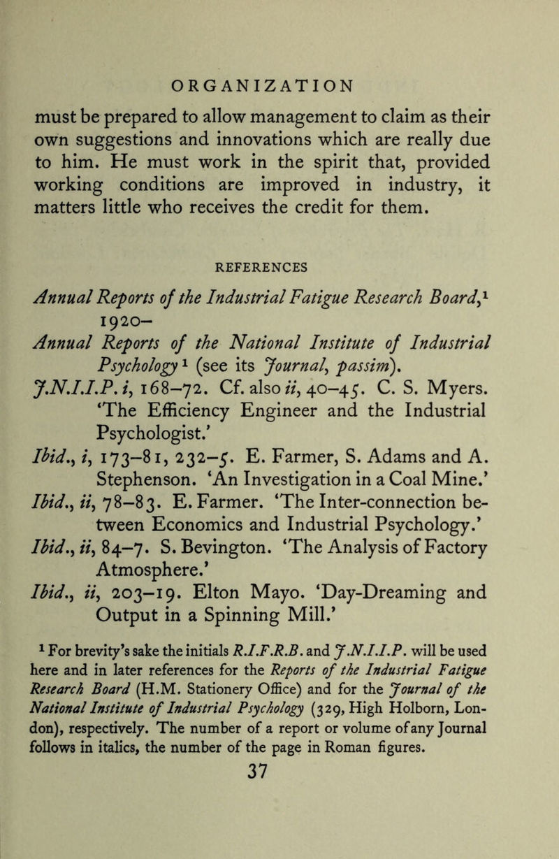 must be prepared to allow management to claim as their own suggestions and innovations which are really due to him. He must work in the spirit that, provided working conditions are improved in industry, it matters little who receives the credit for them. REFERENCES Annual Reports of the Industrial Fatigue Research Board,1 1920- Annual Reports of the National Institute of Industrial Psychology1 (see its Journal, passim). J.N.IJ.P. i, 168-72. Cf. also ii, 40-45. C. S. Myers. ‘The Efficiency Engineer and the Industrial Psychologist/ Ibid., /, 173-81, 232-5. E. Farmer, S. Adams and A. Stephenson. ‘An Investigation in a Coal Mine/ Ibid., ii, 78-83. E. Farmer. ‘The Inter-connection be¬ tween Economics and Industrial Psychology/ Ibid., ii, 84—7. S.Bevington. ‘The Analysis of Factory Atmosphere/ Ibid., ii, 203—19. Elton Mayo. ‘Day-Dreaming and Output in a Spinning Mill/ 1 For brevity’s sake the initials R.I.F.R.B. and J.N.I.I.P. will be used here and in later references for the Reports of the Industrial Fatigue Research Board (H.M. Stationery Office) and for the Journal of the National Institute of Industrial Psychology (329, High Holborn, Lon¬ don), respectively. The number of a report or volume of any Journal follows in italics, the number of the page in Roman figures.
