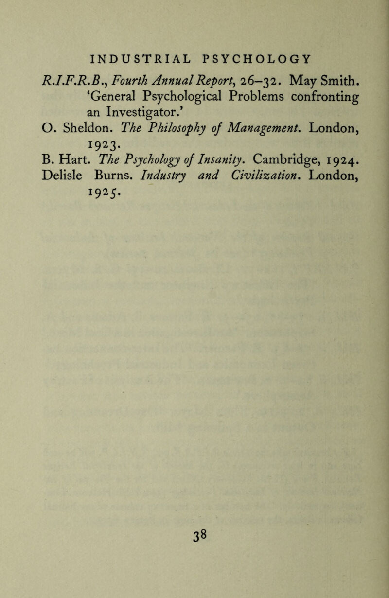R.I.F.R.B., Fourth Annual Report, 26-32. May Smith. ‘General Psychological Problems confronting an Investigator.* O. Sheldon. The Philosophy of Management. London, 1923. B. Hart. The Psychology of Insanity, Cambridge, 1924. Delisle Burns. Industry and Civilization, London, 1925.