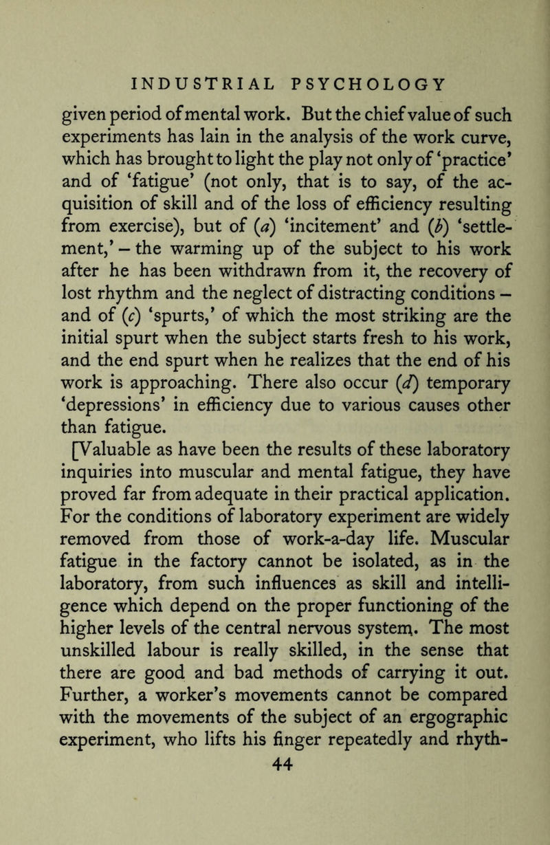given period of mental work. But the chief value of such experiments has lain in the analysis of the work curve, which has brought to light the play not only of ‘practice’ and of ‘fatigue’ (not only, that is to say, of the ac¬ quisition of skill and of the loss of efficiency resulting from exercise), but of (a) ‘incitement’ and (b) ‘settle¬ ment,’ - the warming up of the subject to his work after he has been withdrawn from it, the recovery of lost rhythm and the neglect of distracting conditions — and of (c) ‘spurts,’ of which the most striking are the initial spurt when the subject starts fresh to his work, and the end spurt when he realizes that the end of his work is approaching. There also occur (d) temporary ‘depressions* in efficiency due to various causes other than fatigue. [Valuable as have been the results of these laboratory inquiries into muscular and mental fatigue, they have proved far from adequate in their practical application. For the conditions of laboratory experiment are widely removed from those of work-a-day life. Muscular fatigue in the factory cannot be isolated, as in the laboratory, from such influences as skill and intelli¬ gence which depend on the proper functioning of the higher levels of the central nervous system. The most unskilled labour is really skilled, in the sense that there are good and bad methods of carrying it out. Further, a worker’s movements cannot be compared with the movements of the subject of an ergographic experiment, who lifts his finger repeatedly and rhyth-