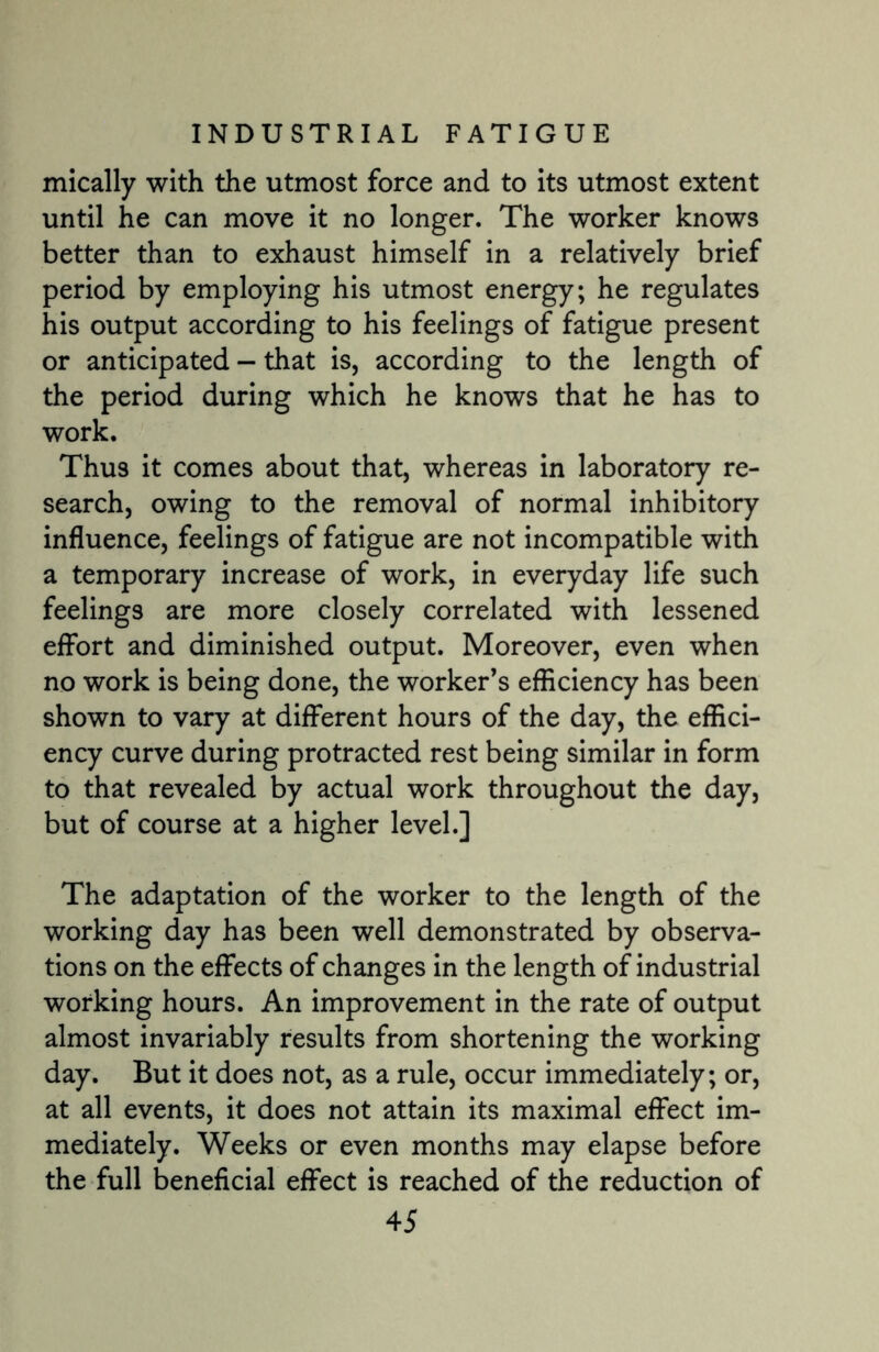 mically with the utmost force and to its utmost extent until he can move it no longer. The worker knows better than to exhaust himself in a relatively brief period by employing his utmost energy; he regulates his output according to his feelings of fatigue present or anticipated — that is, according to the length of the period during which he knows that he has to work. Thus it comes about that, whereas in laboratory re¬ search, owing to the removal of normal inhibitory influence, feelings of fatigue are not incompatible with a temporary increase of work, in everyday life such feelings are more closely correlated with lessened effort and diminished output. Moreover, even when no work is being done, the worker’s efficiency has been shown to vary at different hours of the day, the effici¬ ency curve during protracted rest being similar in form to that revealed by actual work throughout the day, but of course at a higher level.] The adaptation of the worker to the length of the working day has been well demonstrated by observa¬ tions on the effects of changes in the length of industrial working hours. An improvement in the rate of output almost invariably results from shortening the working day. But it does not, as a rule, occur immediately; or, at all events, it does not attain its maximal effect im¬ mediately. Weeks or even months may elapse before the full beneficial effect is reached of the reduction of