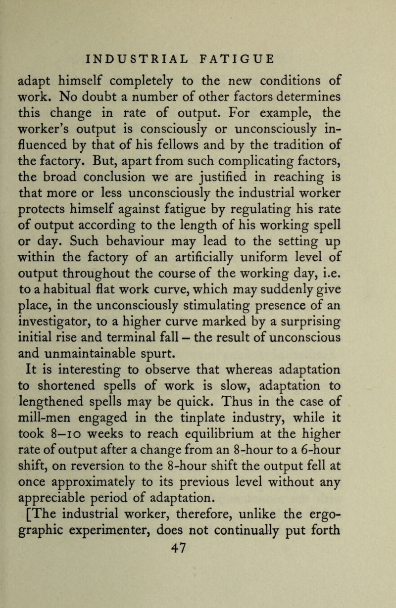 adapt himself completely to the new conditions of work. No doubt a number of other factors determines this change in rate of output. For example, the worker’s output is consciously or unconsciously in¬ fluenced by that of his fellows and by the tradition of the factory. But, apart from such complicating factors, the broad conclusion we are justified in reaching is that more or less unconsciously the industrial worker protects himself against fatigue by regulating his rate of output according to the length of his working spell or day. Such behaviour may lead to the setting up within the factory of an artificially uniform level of output throughout the course of the working day, i.e. to a habitual flat work curve, which may suddenly give place, in the unconsciously stimulating presence of an investigator, to a higher curve marked by a surprising initial rise and terminal fall — the result of unconscious and unmaintainable spurt. It is interesting to observe that whereas adaptation to shortened spells of work is slow, adaptation to lengthened spells may be quick. Thus in the case of mill-men engaged in the tinplate industry, while it took 8—io weeks to reach equilibrium at the higher rate of output after a change from an 8-hour to a 6-hour shift, on reversion to the 8-hour shift the output fell at once approximately to its previous level without any appreciable period of adaptation. [The industrial worker, therefore, unlike the ergo- graphic experimenter, does not continually put forth