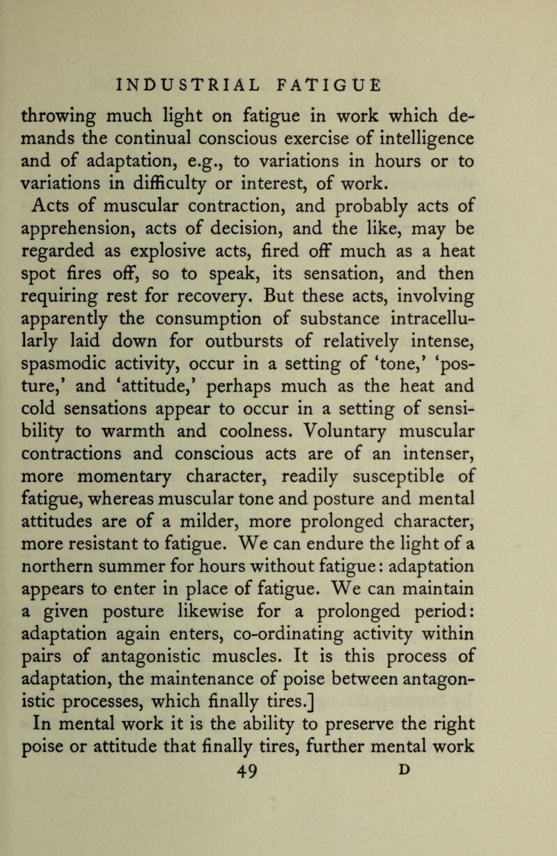 throwing much light on fatigue in work which de¬ mands the continual conscious exercise of intelligence and of adaptation, e.g., to variations in hours or to variations in difficulty or interest, of work. Acts of muscular contraction, and probably acts of apprehension, acts of decision, and the like, may be regarded as explosive acts, fired off much as a heat spot fires off, so to speak, its sensation, and then requiring rest for recovery. But these acts, involving apparently the consumption of substance intracellu- larly laid down for outbursts of relatively intense, spasmodic activity, occur in a setting of ‘tone,* ‘pos¬ ture,’ and ‘attitude,’ perhaps much as the heat and cold sensations appear to occur in a setting of sensi¬ bility to warmth and coolness. Voluntary muscular contractions and conscious acts are of an intenser, more momentary character, readily susceptible of fatigue, whereas muscular tone and posture and mental attitudes are of a milder, more prolonged character, more resistant to fatigue. We can endure the light of a northern summer for hours without fatigue: adaptation appears to enter in place of fatigue. We can maintain a given posture likewise for a prolonged period: adaptation again enters, co-ordinating activity within pairs of antagonistic muscles. It is this process of adaptation, the maintenance of poise between antagon¬ istic processes, which finally tires.] In mental work it is the ability to preserve the right poise or attitude that finally tires, further mental work