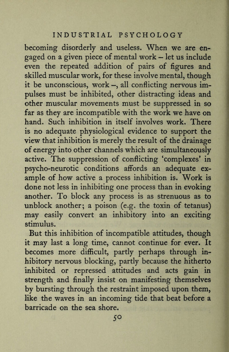 becoming disorderly and useless. When we are en¬ gaged on a given piece of mental work — let us include even the repeated addition of pairs of figures and skilled muscular work, for these involve mental, though it be unconscious, work —, all conflicting nervous im¬ pulses must be inhibited, other distracting ideas and other muscular movements must be suppressed in so far as they are incompatible with the work we have on hand. Such inhibition in itself involves work. There is no adequate physiological evidence to support the view that inhibition is merely the result of the drainage of energy into other channels which are simultaneously active. The suppression of conflicting ‘complexes’ in psycho-neurotic conditions affords an adequate ex¬ ample of how active a process inhibition is. Work is done not less in inhibiting one process than in evoking another. To block any process is as strenuous as to unblock another; a poison (e.g. the toxin of tetanus) may easily convert an inhibitory into an exciting stimulus. But this inhibition of incompatible attitudes, though it may last a long time, cannot continue for ever. It becomes more difficult, partly perhaps through in¬ hibitory nervous blocking, partly because the hitherto inhibited or repressed attitudes and acts gain in strength and finally insist on manifesting themselves by bursting through the restraint imposed upon them, like the waves in an incoming tide that beat before a barricade on the sea shore. 5°
