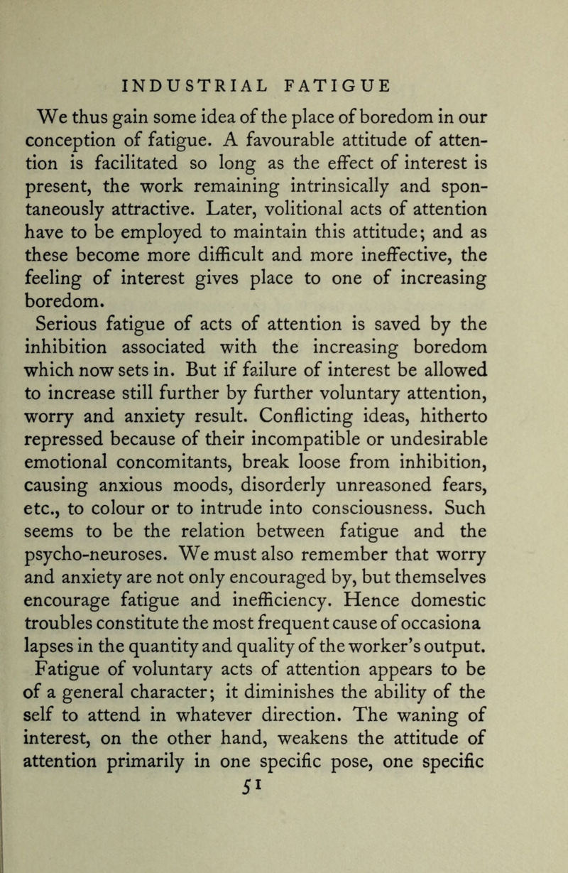We thus gain some idea of the place of boredom in our conception of fatigue. A favourable attitude of atten¬ tion is facilitated so long as the effect of interest is present, the work remaining intrinsically and spon¬ taneously attractive. Later, volitional acts of attention have to be employed to maintain this attitude; and as these become more difficult and more ineffective, the feeling of interest gives place to one of increasing boredom. Serious fatigue of acts of attention is saved by the inhibition associated with the increasing boredom which now sets in. But if failure of interest be allowed to increase still further by further voluntary attention, worry and anxiety result. Conflicting ideas, hitherto repressed because of their incompatible or undesirable emotional concomitants, break loose from inhibition, causing anxious moods, disorderly unreasoned fears, etc., to colour or to intrude into consciousness. Such seems to be the relation between fatigue and the psycho-neuroses. We must also remember that worry and anxiety are not only encouraged by, but themselves encourage fatigue and inefficiency. Hence domestic troubles constitute the most frequent cause of occasiona lapses in the quantity and quality of the worker’s output. Fatigue of voluntary acts of attention appears to be of a general character; it diminishes the ability of the self to attend in whatever direction. The waning of interest, on the other hand, weakens the attitude of attention primarily in one specific pose, one specific 5i