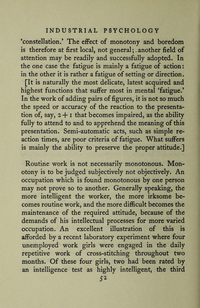‘constellation/ The effect of monotony and boredom is therefore at first local, not general;.another field of attention may be readily and successfully adopted. In the one case the fatigue is mainly a fatigue of action: in the other it is rather a fatigue of setting or direction. [It is naturally the most delicate, latest acquired and highest functions that suffer most in mental ‘fatigue.’ In the work of adding pairs of figures, it is not so much the speed or accuracy of the reaction to the presenta¬ tion of, say, 2+1 that becomes impaired, as the ability fully to attend to and to apprehend the meaning of this presentation. Semi-automatic acts, such as simple re¬ action times, are poor criteria of fatigue. What suffers is mainly the ability to preserve the proper attitude.] Routine work is not necessarily monotonous. Mon¬ otony is to be judged subjectively not objectively. An occupation which is found monotonous by one person may not prove so to another. Generally speaking, the more intelligent the worker, the more irksome be¬ comes routine work, and the more difficult becomes the maintenance of the required attitude, because of the demands of his intellectual processes for more varied occupation. An excellent illustration of this is afforded by a recent laboratory experiment where four unemployed work girls were engaged in the daily repetitive work of cross-stitching throughout two months. Of these four girls, two had been rated by an intelligence test as highly intelligent, the third