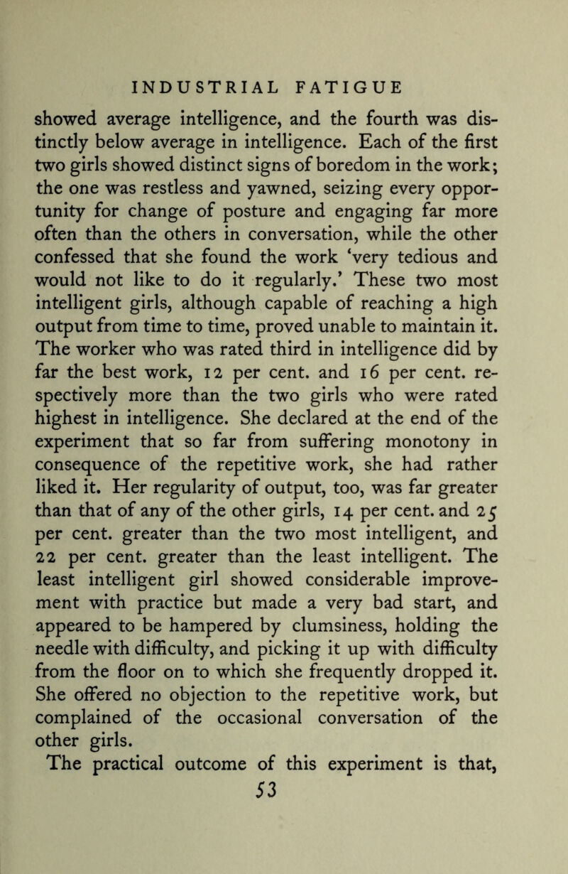 showed average intelligence, and the fourth was dis¬ tinctly below average in intelligence. Each of the first two girls showed distinct signs of boredom in the work; the one was restless and yawned, seizing every oppor¬ tunity for change of posture and engaging far more often than the others in conversation, while the other confessed that she found the work ‘very tedious and would not like to do it regularly.’ These two most intelligent girls, although capable of reaching a high output from time to time, proved unable to maintain it. The worker who was rated third in intelligence did by far the best work, 12 per cent, and 16 per cent, re¬ spectively more than the two girls who were rated highest in intelligence. She declared at the end of the experiment that so far from suffering monotony in consequence of the repetitive work, she had rather liked it. Her regularity of output, too, was far greater than that of any of the other girls, 14 per cent, and 25 per cent, greater than the two most intelligent, and 22 per cent, greater than the least intelligent. The least intelligent girl showed considerable improve¬ ment with practice but made a very bad start, and appeared to be hampered by clumsiness, holding the needle with difficulty, and picking it up with difficulty from the floor on to which she frequently dropped it. She offered no objection to the repetitive work, but complained of the occasional conversation of the other girls. The practical outcome of this experiment is that,