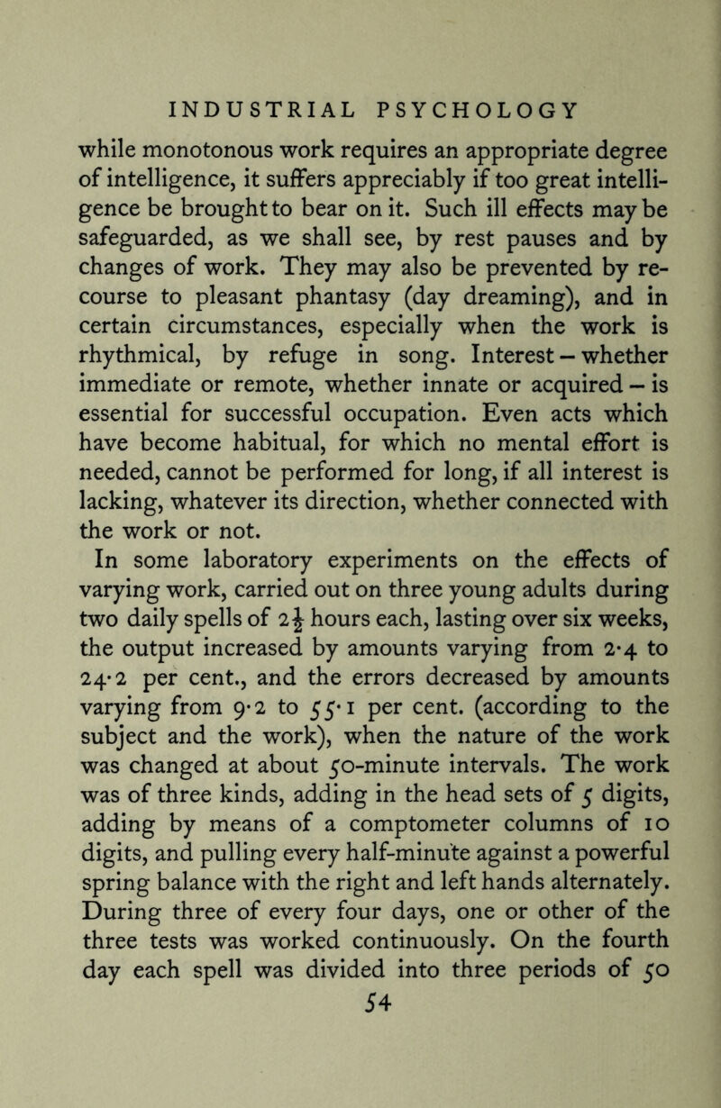 while monotonous work requires an appropriate degree of intelligence, it suffers appreciably if too great intelli¬ gence be brought to bear on it. Such ill effects may be safeguarded, as we shall see, by rest pauses and by changes of work. They may also be prevented by re¬ course to pleasant phantasy (day dreaming), and in certain circumstances, especially when the work is rhythmical, by refuge in song. Interest - whether immediate or remote, whether innate or acquired — is essential for successful occupation. Even acts which have become habitual, for which no mental effort is needed, cannot be performed for long, if all interest is lacking, whatever its direction, whether connected with the work or not. In some laboratory experiments on the effects of varying work, carried out on three young adults during two daily spells of 2\ hours each, lasting over six weeks, the output increased by amounts varying from 2-4 to 24-2 per cent., and the errors decreased by amounts varying from 9*2 to 55*1 per cent, (according to the subject and the work), when the nature of the work was changed at about 50-minute intervals. The work was of three kinds, adding in the head sets of 5 digits, adding by means of a comptometer columns of 10 digits, and pulling every half-minute against a powerful spring balance with the right and left hands alternately. During three of every four days, one or other of the three tests was worked continuously. On the fourth day each spell was divided into three periods of 50