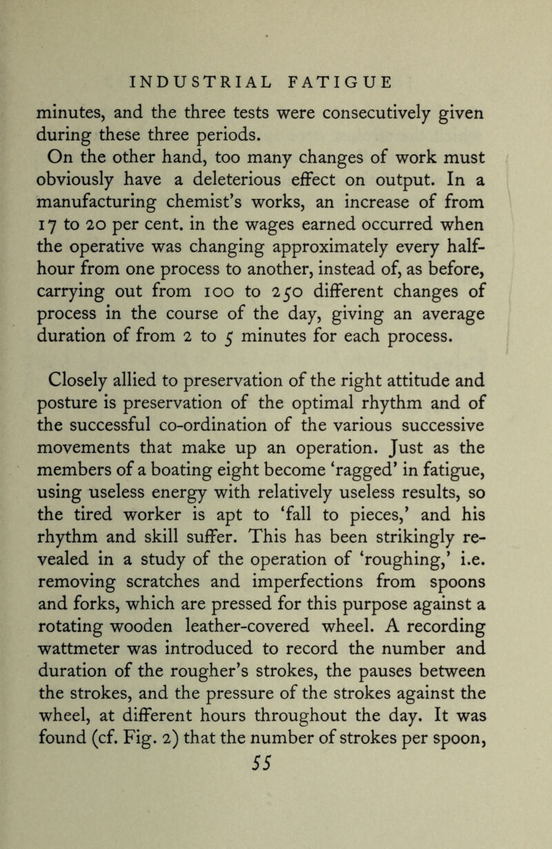 minutes, and the three tests were consecutively given during these three periods. On the other hand, too many changes of work must obviously have a deleterious effect on output. In a manufacturing chemist’s works, an increase of from 17 to 20 per cent, in the wages earned occurred when the operative was changing approximately every half- hour from one process to another, instead of, as before, carrying out from ioo to 250 different changes of process in the course of the day, giving an average duration of from 2 to 5 minutes for each process. Closely allied to preservation of the right attitude and posture is preservation of the optimal rhythm and of the successful co-ordination of the various successive movements that make up an operation. Just as the members of a boating eight become ‘ragged’ in fatigue, using useless energy with relatively useless results, so the tired worker is apt to ‘fall to pieces,’ and his rhythm and skill suffer. This has been strikingly re¬ vealed in a study of the operation of ‘roughing,’ i.e. removing scratches and imperfections from spoons and forks, which are pressed for this purpose against a rotating wooden leather-covered wheel. A recording wattmeter was introduced to record the number and duration of the rougher’s strokes, the pauses between the strokes, and the pressure of the strokes against the wheel, at different hours throughout the day. It was found (cf. Fig. 2) that the number of strokes per spoon,