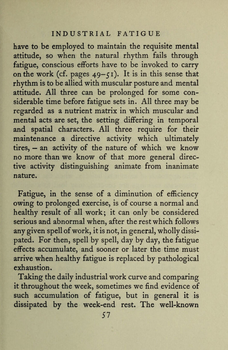 have to be employed to maintain the requisite mental attitude, so when the natural rhythm fails through fatigue, conscious efforts have to be invoked to carry on the work (cf. pages 49-51). It is in this sense that rhythm is to be allied with muscular posture and mental attitude. All three can be prolonged for some con¬ siderable time before fatigue sets in. All three may be regarded as a nutrient matrix in which muscular and mental acts are set, the setting differing in temporal and spatial characters. All three require for their maintenance a directive activity which ultimately tires, - an activity of the nature of which we know no more than we know of that more general direc¬ tive activity distinguishing animate from inanimate nature. Fatigue, in the sense of a diminution of efficiency owing to prolonged exercise, is of course a normal and healthy result of all work; it can only be considered serious and abnormal when, after the rest which follows any given spell of work, it is not, in general, wholly dissi¬ pated. For then, spell by spell, day by day, the fatigue effects accumulate, and sooner or later the time must arrive when healthy fatigue is replaced by pathological exhaustion. Taking the daily industrial work curve and comparing it throughout the week, sometimes we find evidence of such accumulation of fatigue, but in general it is dissipated by the week-end rest. The well-known