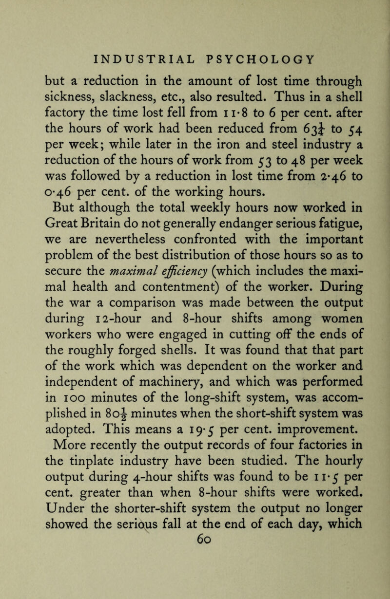 but a reduction in the amount of lost time through sickness, slackness, etc., also resulted. Thus in a shell factory the time lost fell from ii*8 to 6 per cent, after the hours of work had been reduced from 63J to 54 per week; while later in the iron and steel industry a reduction of the hours of work from 53 to 48 per week was followed by a reduction in lost time from 2*46 to 0-46 per cent, of the working hours. But although the total weekly hours now worked in Great Britain do not generally endanger serious fatigue, we are nevertheless confronted with the important problem of the best distribution of those hours so as to secure the maximal efficiency (which includes the maxi¬ mal health and contentment) of the worker. During the war a comparison was made between the output during 12-hour and 8-hour shifts among women workers who were engaged in cutting off the ends of the roughly forged shells. It was found that that part of the work which was dependent on the worker and independent of machinery, and which was performed in 100 minutes of the long-shift system, was accom¬ plished in 80J minutes when the short-shift system was adopted. This means a 19-5 per cent, improvement. More recently the output records of four factories in the tinplate industry have been studied. The hourly output during 4-hour shifts was found to be 11*5 per cent, greater than when 8-hour shifts were worked. Under the shorter-shift system the output no longer showed the serious fall at the end of each day, which