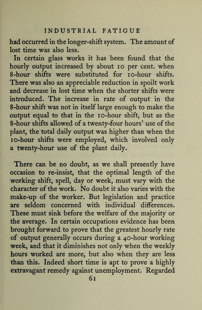 had occurred in the longer-shift system. The amount of lost time was also less. In certain glass works it has been found that the hourly output increased by about io per cent, when 8-hour shifts were substituted for io-hour shifts. There was also an appreciable reduction in spoilt work and decrease in lost time when the shorter shifts were introduced. The increase in rate of output in the 8-hour shift was not in itself large enough to make the output equal to that in the io-hour shift, but as the 8-hour shifts allowed of a twenty-four hours’ use of the plant, the total daily output was higher than when the io-hour shifts were employed, which involved only a twenty-hour use of the plant daily. There can be no doubt, as we shall presently have occasion to re-insist, that the optimal length of the working shift, spell, day or week, must vary with the character of the work. No doubt it also varies with the make-up of the worker. But legislation and practice are seldom concerned with individual differences. These must sink before the welfare of the majority or the average. In certain occupations evidence has been brought forward to prove that the greatest hourly rate of output generally occurs during a 40-hour working week, and that it diminishes not only when the weekly hours worked are more, but also when they are less than this. Indeed short time is apt to prove a highly extravagant remedy against unemployment. Regarded