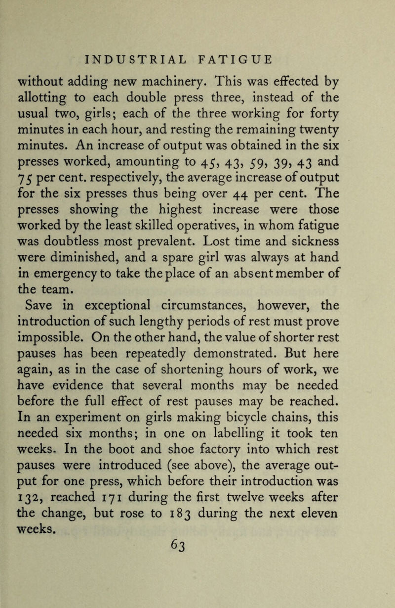 without adding new machinery. This was effected by allotting to each double press three, instead of the usual two, girls; each of the three working for forty minutes in each hour, and resting the remaining twenty minutes. An increase of output was obtained in the six presses worked, amounting to 45, 43, 59, 39, 43 and 75 per cent, respectively, the average increase of output for the six presses thus being over 44 per cent. The presses showing the highest increase were those worked by the least skilled operatives, in whom fatigue was doubtless most prevalent. Lost time and sickness were diminished, and a spare girl was always at hand in emergency to take the place of an absent member of the team. Save in exceptional circumstances, however, the introduction of such lengthy periods of rest must prove impossible. On the other hand, the value of shorter rest pauses has been repeatedly demonstrated. But here again, as in the case of shortening hours of work, we have evidence that several months may be needed before the full effect of rest pauses may be reached. In an experiment on girls making bicycle chains, this needed six months; in one on labelling it took ten weeks. In the boot and shoe factory into which rest pauses were introduced (see above), the average out¬ put for one press, which before their introduction was 132, reached 171 during the first twelve weeks after the change, but rose to 183 during the next eleven weeks.