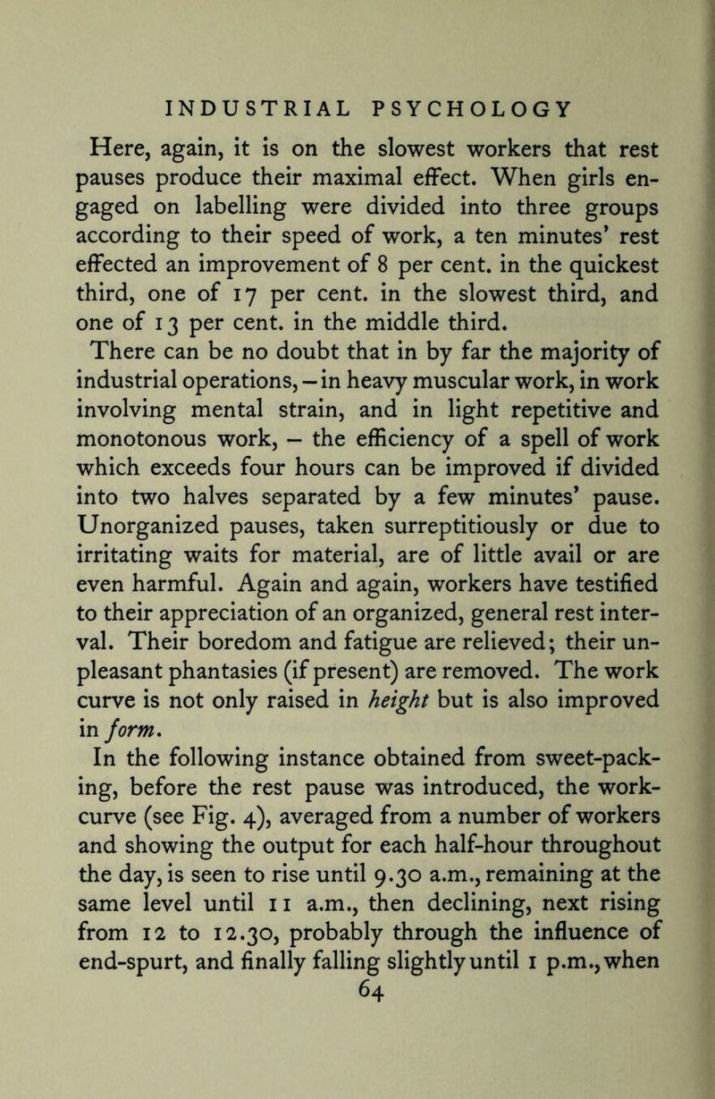 Here, again, it is on the slowest workers that rest pauses produce their maximal effect. When girls en¬ gaged on labelling were divided into three groups according to their speed of work, a ten minutes* rest effected an improvement of 8 per cent, in the quickest third, one of 17 per cent, in the slowest third, and one of 13 per cent, in the middle third. There can be no doubt that in by far the majority of industrial operations, — in heavy muscular work, in work involving mental strain, and in light repetitive and monotonous work, — the efficiency of a spell of work which exceeds four hours can be improved if divided into two halves separated by a few minutes’ pause. Unorganized pauses, taken surreptitiously or due to irritating waits for material, are of little avail or are even harmful. Again and again, workers have testified to their appreciation of an organized, general rest inter¬ val. Their boredom and fatigue are relieved; their un¬ pleasant phantasies (if present) are removed. The work curve is not only raised in height but is also improved in form. In the following instance obtained from sweet-pack¬ ing, before the rest pause was introduced, the work- curve (see Fig. 4), averaged from a number of workers and showing the output for each half-hour throughout the day, is seen to rise until 9.30 a.m., remaining at the same level until 11 a.m., then declining, next rising from 12 to 12.30, probably through the influence of end-spurt, and finally falling slightly until 1 p.m.,when