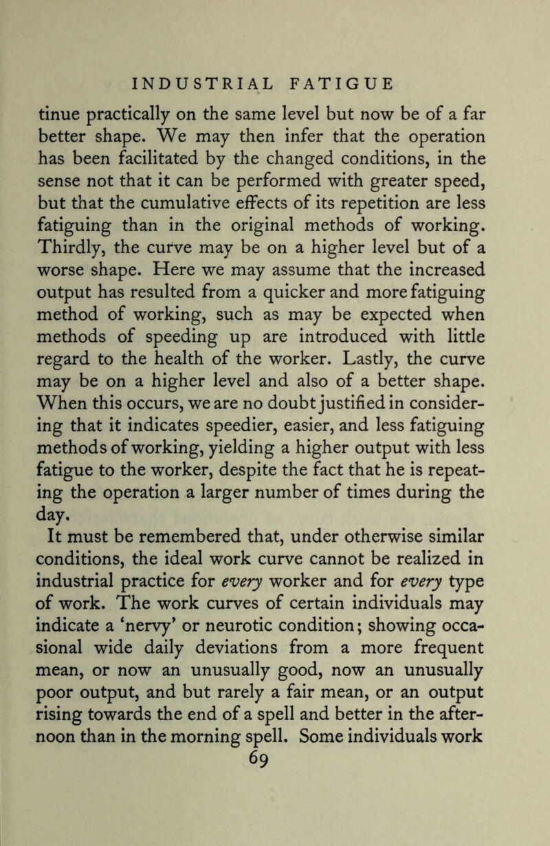 tinue practically on the same level but now be of a far better shape. We may then infer that the operation has been facilitated by the changed conditions, in the sense not that it can be performed with greater speed, but that the cumulative effects of its repetition are less fatiguing than in the original methods of working. Thirdly, the curve may be on a higher level but of a worse shape. Here we may assume that the increased output has resulted from a quicker and more fatiguing method of working, such as may be expected when methods of speeding up are introduced with little regard to the health of the worker. Lastly, the curve may be on a higher level and also of a better shape. When this occurs, we are no doubt justified in consider¬ ing that it indicates speedier, easier, and less fatiguing methods of working, yielding a higher output with less fatigue to the worker, despite the fact that he is repeat¬ ing the operation a larger number of times during the day. It must be remembered that, under otherwise similar conditions, the ideal work curve cannot be realized in industrial practice for every worker and for every type of work. The work curves of certain individuals may indicate a ‘nervy’ or neurotic condition; showing occa¬ sional wide daily deviations from a more frequent mean, or now an unusually good, now an unusually poor output, and but rarely a fair mean, or an output rising towards the end of a spell and better in the after¬ noon than in the morning spell. Some individuals work