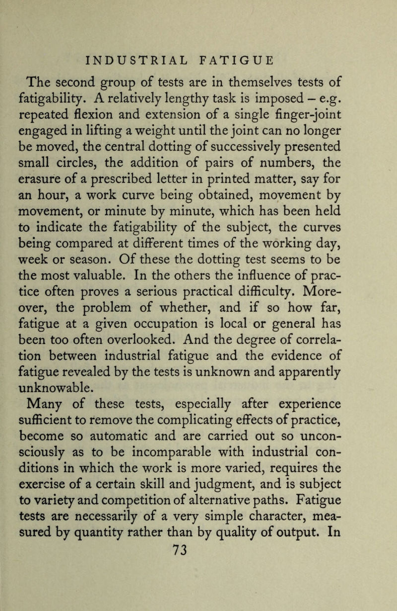 The second group of tests are in themselves tests of fatigability. A relatively lengthy task is imposed — e.g. repeated flexion and extension of a single finger-joint engaged in lifting a weight until the joint can no longer be moved, the central dotting of successively presented small circles, the addition of pairs of numbers, the erasure of a prescribed letter in printed matter, say for an hour, a work curve being obtained, movement by movement, or minute by minute, which has been held to indicate the fatigability of the subject, the curves being compared at different times of the working day, week or season. Of these the dotting test seems to be the most valuable. In the others the influence of prac¬ tice often proves a serious practical difficulty. More¬ over, the problem of whether, and if so how far, fatigue at a given occupation is local or general has been too often overlooked. And the degree of correla¬ tion between industrial fatigue and the evidence of fatigue revealed by the tests is unknown and apparently unknowable. Many of these tests, especially after experience sufficient to remove the complicating effects of practice, become so automatic and are carried out so uncon¬ sciously as to be incomparable with industrial con¬ ditions in which the work is more varied, requires the exercise of a certain skill and judgment, and is subject to variety and competition of alternative paths. Fatigue tests are necessarily of a very simple character, mea¬ sured by quantity rather than by quality of output. In