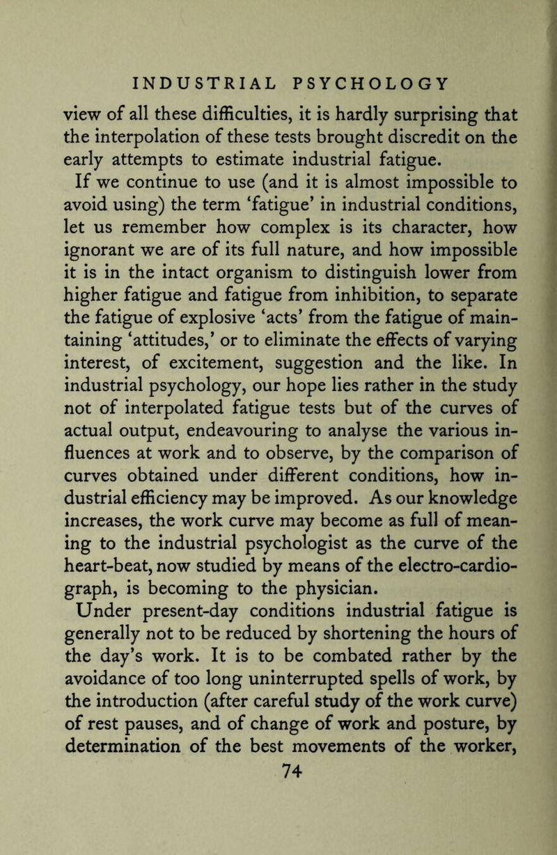 view of all these difficulties, it is hardly surprising that the interpolation of these tests brought discredit on the early attempts to estimate industrial fatigue. If we continue to use (and it is almost impossible to avoid using) the term ‘fatigue’ in industrial conditions, let us remember how complex is its character, how ignorant we are of its full nature, and how impossible it is in the intact organism to distinguish lower from higher fatigue and fatigue from inhibition, to separate the fatigue of explosive ‘acts’ from the fatigue of main¬ taining ‘attitudes,’ or to eliminate the effects of varying interest, of excitement, suggestion and the like. In industrial psychology, our hope lies rather in the study not of interpolated fatigue tests but of the curves of actual output, endeavouring to analyse the various in¬ fluences at work and to observe, by the comparison of curves obtained under different conditions, how in¬ dustrial efficiency may be improved. As our knowledge increases, the work curve may become as full of mean¬ ing to the industrial psychologist as the curve of the heart-beat, now studied by means of the electro-cardio¬ graph, is becoming to the physician. Under present-day conditions industrial fatigue is generally not to be reduced by shortening the hours of the day’s work. It is to be combated rather by the avoidance of too long uninterrupted spells of work, by the introduction (after careful study of the work curve) of rest pauses, and of change of work and posture, by determination of the best movements of the worker,