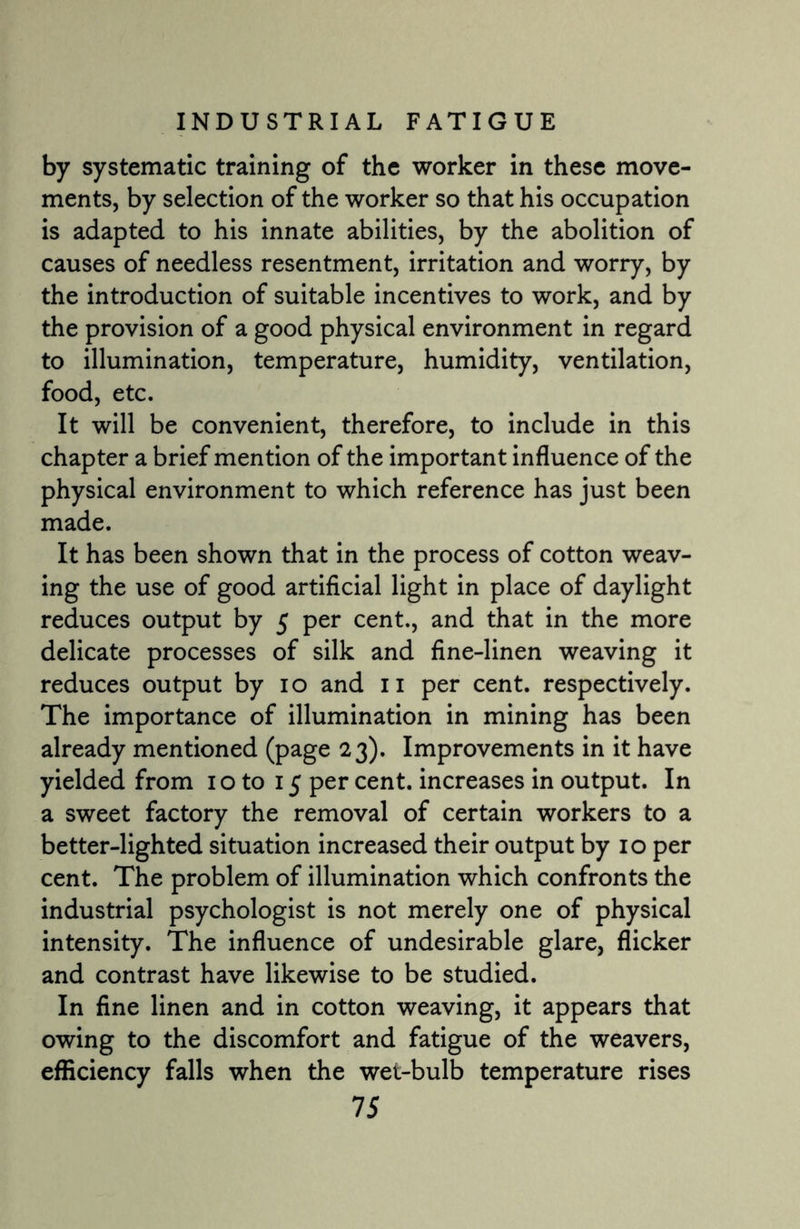 by systematic training of the worker in these move¬ ments, by selection of the worker so that his occupation is adapted to his innate abilities, by the abolition of causes of needless resentment, irritation and worry, by the introduction of suitable incentives to work, and by the provision of a good physical environment in regard to illumination, temperature, humidity, ventilation, food, etc. It will be convenient, therefore, to include in this chapter a brief mention of the important influence of the physical environment to which reference has just been made. It has been shown that in the process of cotton weav¬ ing the use of good artificial light in place of daylight reduces output by 5 per cent., and that in the more delicate processes of silk and fine-linen weaving it reduces output by 10 and 11 per cent, respectively. The importance of illumination in mining has been already mentioned (page 23). Improvements in it have yielded from 10 to 15 per cent, increases in output. In a sweet factory the removal of certain workers to a better-lighted situation increased their output by 10 per cent. The problem of illumination which confronts the industrial psychologist is not merely one of physical intensity. The influence of undesirable glare, flicker and contrast have likewise to be studied. In fine linen and in cotton weaving, it appears that owing to the discomfort and fatigue of the weavers, efficiency falls when the wet-bulb temperature rises
