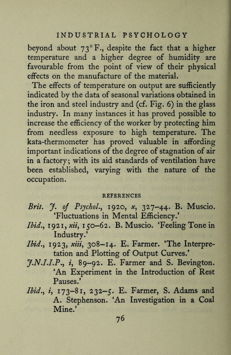 beyond about 730 F., despite the fact that a higher temperature and a higher degree of humidity are favourable from the point of view of their physical effects on the manufacture of the material. The effects of temperature on output are sufficiently indicated by the data of seasonal variations obtained in the iron and steel industry and (cf. Fig. 6) in the glass industry. In many instances it has proved possible to increase the efficiency of the worker by protecting him from needless exposure to high temperature. The kata-thermometer has proved valuable in affording important indications of the degree of stagnation of air in a factory; with its aid standards of ventilation have been established, varying with the nature of the occupation. REFERENCES Brit. J. of Psychol., 1920, x, 327-44. B. Muscio. ‘Fluctuations in Mental Efficiency.’ Ibid., 1921, xii, 150-62. B. Muscio. ‘Feeling Tone in Industry.’ Ibid., 1923, xiii, 308-14. E. Farmer. ‘The Interpre¬ tation and Plotting of Output Curves.’ y.N.I.I.P., i, 89-92. E. Farmer and S. Bevington. ‘An Experiment in the Introduction of Rest Pauses.’ Ibid., i, 173-81, 232-5. E. Farmer, S. Adams and A. Stephenson. ‘An Investigation in a Coal Mine.’ 7 6