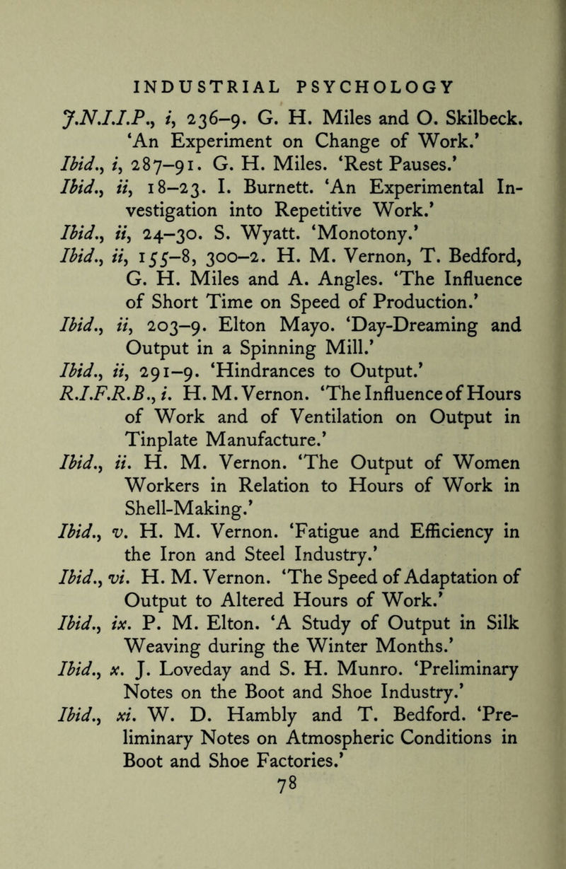 J.N.I.I.P., /, 236-9. G. H. Miles and O. Skilbeck. ‘An Experiment on Change of Work/ Ibid., /, 287-91. G. H. Miles. ‘Rest Pauses.’ Ibid.) ii, 18-23. I* Burnett. ‘An Experimental In¬ vestigation into Repetitive Work.’ /£/</., «, 24-30. S. Wyatt. ‘Monotony.’ Ibid., ii) 155—8, 300-2. H. M. Vernon, T. Bedford, G. H. Miles and A. Angles. ‘The Influence of Short Time on Speed of Production.’ Ibid.) ii) 203-9. Elton Mayo. ‘Day-Dreaming and Output in a Spinning Mill.’ Ibid.) ii) 291-9. ‘Hindrances to Output.’ R.I.F.R.B.) i. H.M. Vernon. ‘The Influence of Hours of Work and of Ventilation on Output in Tinplate Manufacture.’ Ibid.) ii. H. M. Vernon. ‘The Output of Women Workers in Relation to Hours of Work in Shell-Making.’ Ibid.) v. H. M. Vernon. ‘Fatigue and Efficiency in the Iron and Steel Industry.’ Ibid., vi. H.M. Vernon. ‘The Speed of Adaptation of Output to Altered Hours of Work.’ Ibid.) ix. P. M. Elton. ‘A Study of Output in Silk Weaving during the Winter Months.’ Ibid.) x. J. Loveday and S. H. Munro. ‘Preliminary Notes on the Boot and Shoe Industry.* Ibid., xi. W. D. Hambly and T. Bedford. ‘Pre¬ liminary Notes on Atmospheric Conditions in Boot and Shoe Factories.’