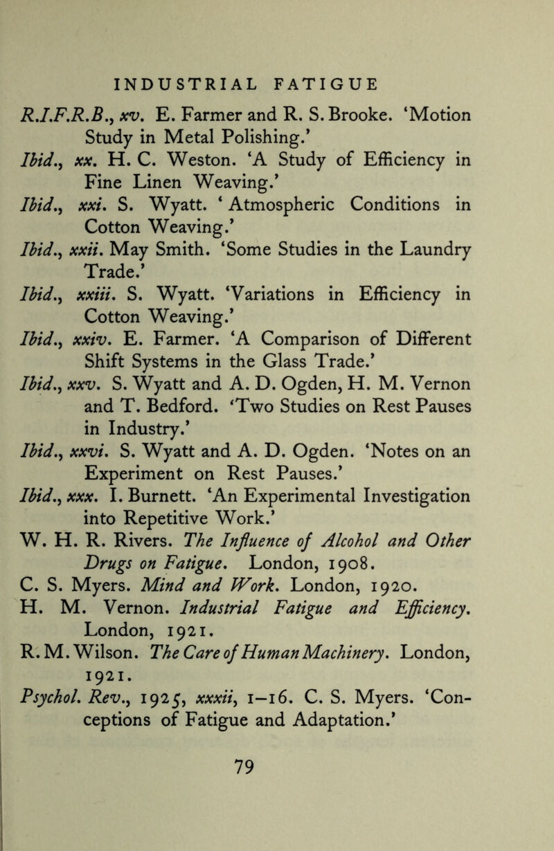 R.I.F.R.B., xv. E. Farmer and R. S. Brooke. ‘Motion Study in Metal Polishing.* Ibid., xx. H. C. Weston. ‘A Study of Efficiency in Fine Linen Weaving.* Ibid., xxi. S. Wyatt. ‘ Atmospheric Conditions in Cotton Weaving.’ Ibid., xxii. May Smith. ‘Some Studies in the Laundry Trade.* Ibid., xxiii. S. Wyatt. ‘Variations in Efficiency in Cotton Weaving.* Ibid., xxiv. E. Farmer. ‘A Comparison of Different Shift Systems in the Glass Trade.* Ibid., xxv. S. Wyatt and A. D. Ogden, H. M. Vernon and T. Bedford. ‘Two Studies on Rest Pauses in Industry.’ Ibid., xxvi. S. Wyatt and A. D. Ogden. ‘Notes on an Experiment on Rest Pauses.* Ibid., xxx. I. Burnett. ‘An Experimental Investigation into Repetitive Work.* W. H. R. Rivers. The Influence of Alcohol and Other Drugs on Fatigue. London, 1908. C. S. Myers. Mind and Work. London, 1920. H. M. Vernon. Industrial Fatigue and Efficiency. London, 1921. R.M. Wilson. The Care of Human Machinery. London, 1921. Psychol. Rev., 1925, xxxii, 1-16. C. S. Myers. ‘Con¬ ceptions of Fatigue and Adaptation.*