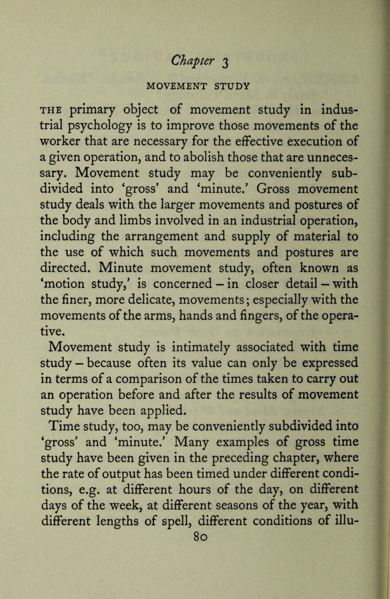 Chapter 3 MOVEMENT STUDY the primary object of movement study in indus¬ trial psychology is to improve those movements of the worker that are necessary for the effective execution of a given operation, and to abolish those that are unneces¬ sary. Movement study may be conveniently sub¬ divided into ‘gross' and ‘minute/ Gross movement study deals with the larger movements and postures of the body and limbs involved in an industrial operation, including the arrangement and supply of material to the use of which such movements and postures are directed. Minute movement study, often known as ‘motion study,' is concerned - in closer detail - with the finer, more delicate, movements; especially with the movements of the arms, hands and fingers, of the opera¬ tive. Movement study is intimately associated with time study — because often its value can only be expressed in terms of a comparison of the times taken to carry out an operation before and after the results of movement study have been applied. Time study, too, may be conveniently subdivided into ‘gross' and ‘minute/ Many examples of gross time study have been given in the preceding chapter, where the rate of output has been timed under different condi¬ tions, e.g. at different hours of the day, on different days of the week, at different seasons of the year, with different lengths of spell, different conditions of illu-