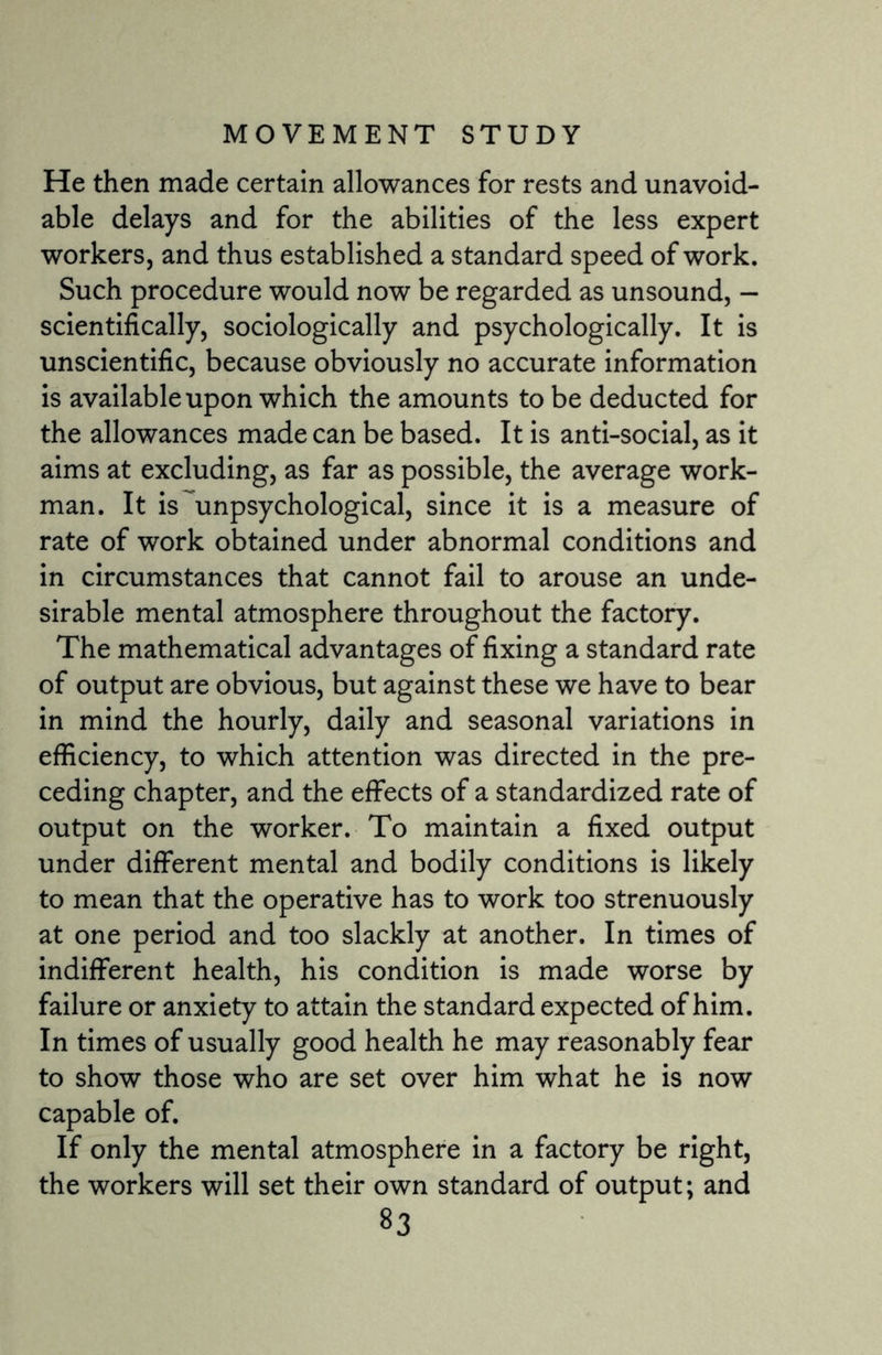 He then made certain allowances for rests and unavoid¬ able delays and for the abilities of the less expert workers, and thus established a standard speed of work. Such procedure would now be regarded as unsound, - scientifically, sociologically and psychologically. It is unscientific, because obviously no accurate information is available upon which the amounts to be deducted for the allowances made can be based. It is anti-social, as it aims at excluding, as far as possible, the average work¬ man. It is unpsychological, since it is a measure of rate of work obtained under abnormal conditions and in circumstances that cannot fail to arouse an unde¬ sirable mental atmosphere throughout the factory. The mathematical advantages of fixing a standard rate of output are obvious, but against these we have to bear in mind the hourly, daily and seasonal variations in efficiency, to which attention was directed in the pre¬ ceding chapter, and the effects of a standardized rate of output on the worker. To maintain a fixed output under different mental and bodily conditions is likely to mean that the operative has to work too strenuously at one period and too slackly at another. In times of indifferent health, his condition is made worse by failure or anxiety to attain the standard expected of him. In times of usually good health he may reasonably fear to show those who are set over him what he is now capable of. If only the mental atmosphere in a factory be right, the workers will set their own standard of output; and