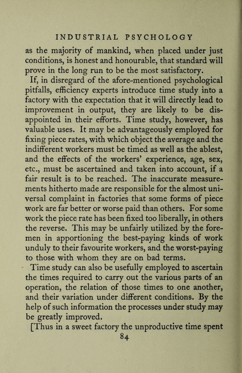 as the majority of mankind, when placed under just conditions, is honest and honourable, that standard will prove in the long run to be the most satisfactory. If, in disregard of the afore-mentioned psychological pitfalls, efficiency experts introduce time study into a factory with the expectation that it will directly lead to improvement in output, they are likely to be dis¬ appointed in their efforts. Time study, however, has valuable uses. It may be advantageously employed for fixing piece rates, with which object the average and the indifferent workers must be timed as well as the ablest, and the effects of the workers’ experience, age, sex, etc., must be ascertained and taken into account, if a fair result is to be reached. The inaccurate measure¬ ments hitherto made are responsible for the almost uni¬ versal complaint in factories that some forms of piece work are far better or worse paid than others. For some work the piece rate has been fixed too liberally, in others the reverse. This may be unfairly utilized by the fore¬ men in apportioning the best-paying kinds of work unduly to their favourite workers, and the worst-paying to those with whom they are on bad terms. Time study can also be usefully employed to ascertain the times required to carry out the various parts of an operation, the relation of those times to one another, and their variation under different conditions. By the help of such information the processes under study may be greatly improved. [Thus in a sweet factory the unproductive time spent