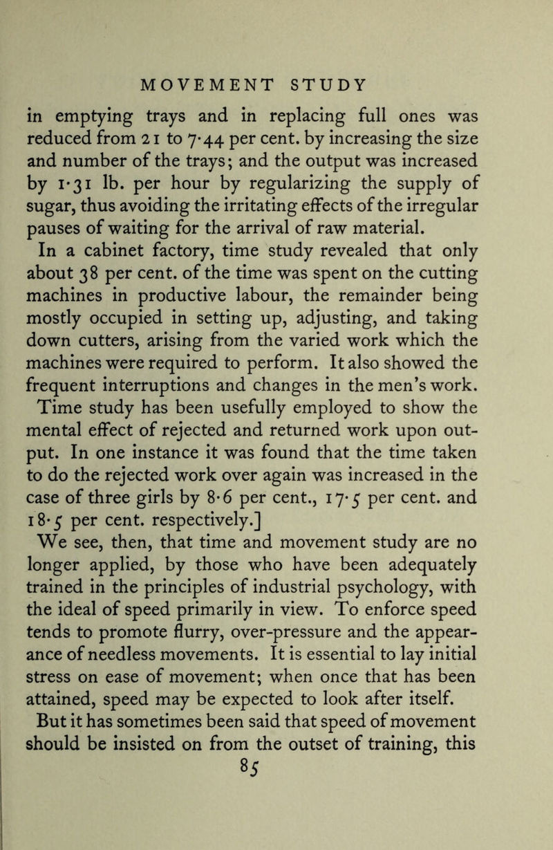 in emptying trays and in replacing full ones was reduced from 21 to 7-44 per cent, by increasing the size and number of the trays; and the output was increased by 1-31 lb. per hour by regularizing the supply of sugar, thus avoiding the irritating effects of the irregular pauses of waiting for the arrival of raw material. In a cabinet factory, time study revealed that only about 38 per cent, of the time was spent on the cutting machines in productive labour, the remainder being mostly occupied in setting up, adjusting, and taking down cutters, arising from the varied work which the machines were required to perform. It also showed the frequent interruptions and changes in the men’s work. Time study has been usefully employed to show the mental effect of rejected and returned work upon out¬ put. In one instance it was found that the time taken to do the rejected work over again was increased in the case of three girls by 8-6 per cent., 17*5 per cent, and 18* 5 per cent, respectively.] We see, then, that time and movement study are no longer applied, by those who have been adequately trained in the principles of industrial psychology, with the ideal of speed primarily in view. To enforce speed tends to promote flurry, over-pressure and the appear¬ ance of needless movements. It is essential to lay initial stress on ease of movement; when once that has been attained, speed may be expected to look after itself. But it has sometimes been said that speed of movement should be insisted on from the outset of training, this