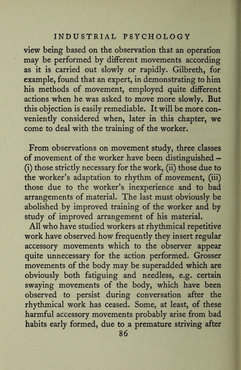 view being based on the observation that an operation may be performed by different movements according as it is carried out slowly or rapidly. Gilbreth, for example, found that an expert, in demonstrating to him his methods of movement, employed quite different actions when he was asked to move more slowly. But this objection is easily remediable. It will be more con¬ veniently considered when, later in this chapter, we come to deal with the training of the worker. From observations on movement study, three classes of movement of the worker have been distinguished — (i) those strictly necessary for the work, (ii) those due to the worker’s adaptation to rhythm of movement, (iii) those due to the worker’s inexperience and to bad arrangements of material. The last must obviously be abolished by improved training of the worker and by study of improved arrangement of his material. All who have studied workers at rhythmical repetitive work have observed how frequently they insert regular accessory movements which to the observer appear quite unnecessary for the action performed. Grosser movements of the body may be superadded which are obviously both fatiguing and needless, e.g. certain swaying movements of the body, which have been observed to persist during conversation after the rhythmical work has ceased. Some, at least, of these harmful accessory movements probably arise from bad habits early formed, due to a premature striving after