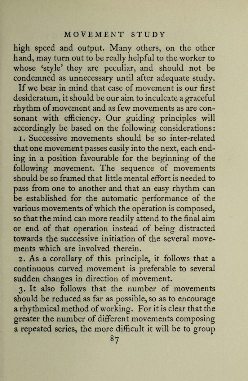 high speed and output. Many others, on the other hand, may turn out to be really helpful to the worker to whose ‘style’ they are peculiar, and should not be condemned as unnecessary until after adequate study. If we bear in mind that ease of movement is our first desideratum, it should be our aim to inculcate a graceful rhythm of movement and as few movements as are con¬ sonant with efficiency. Our guiding principles will accordingly be based on the following considerations: 1. Successive movements should be so inter-related that one movement passes easily into the next, each end¬ ing in a position favourable for the beginning of the following movement. The sequence of movements should be so framed that little mental effort is needed to pass from one to another and that an easy rhythm can be established for the automatic performance of the various movements of which the operation is composed, so that the mind can more readily attend to the final aim or end of that operation instead of being distracted towards the successive initiation of the several move¬ ments which are involved therein. 2. As a corollary of this principle, it follows that a continuous curved movement is preferable to several sudden changes in direction of movement. 3. It also follows that the number of movements should be reduced as far as possible, so as to encourage a rhythmical method of working. For it is clear that the greater the number of different movements composing a repeated series, the more difficult it will be to group