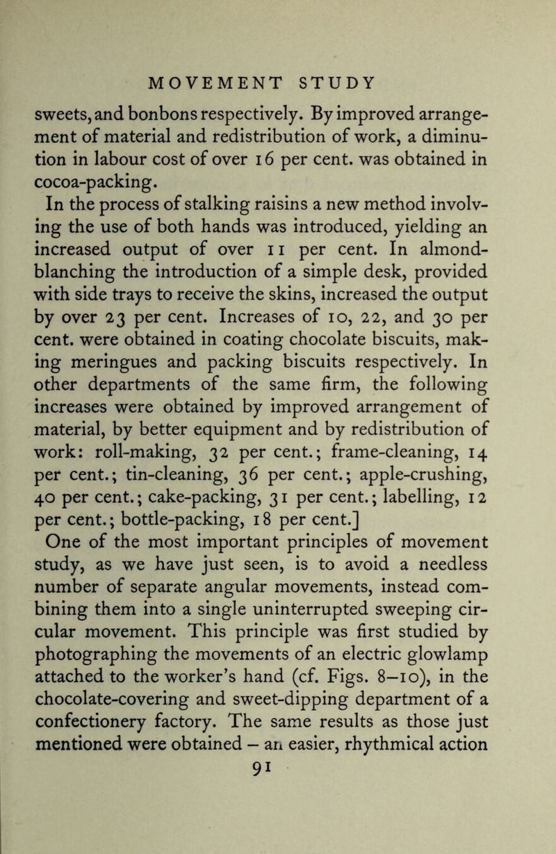 sweets, and bonbons respectively. By improved arrange¬ ment of material and redistribution of work, a diminu¬ tion in labour cost of over 16 per cent, was obtained in cocoa-packing. In the process of stalking raisins a new method involv¬ ing the use of both hands was introduced, yielding an increased output of over 11 per cent. In almond¬ blanching the introduction of a simple desk, provided with side trays to receive the skins, increased the output by over 23 per cent. Increases of 10, 22, and 30 per cent, were obtained in coating chocolate biscuits, mak¬ ing meringues and packing biscuits respectively. In other departments of the same firm, the following increases were obtained by improved arrangement of material, by better equipment and by redistribution of work: roll-making, 32 per cent.; frame-cleaning, 14 per cent.; tin-cleaning, 36 per cent.; apple-crushing, 40 per cent.; cake-packing, 31 per cent.; labelling, 12 per cent.; bottle-packing, 18 per cent.] One of the most important principles of movement study, as we have just seen, is to avoid a needless number of separate angular movements, instead com¬ bining them into a single uninterrupted sweeping cir¬ cular movement. This principle was first studied by photographing the movements of an electric glowlamp attached to the worker's hand (cf. Figs. 8—10), in the chocolate-covering and sweet-dipping department of a confectionery factory. The same results as those just mentioned were obtained - an easier, rhythmical action 9i