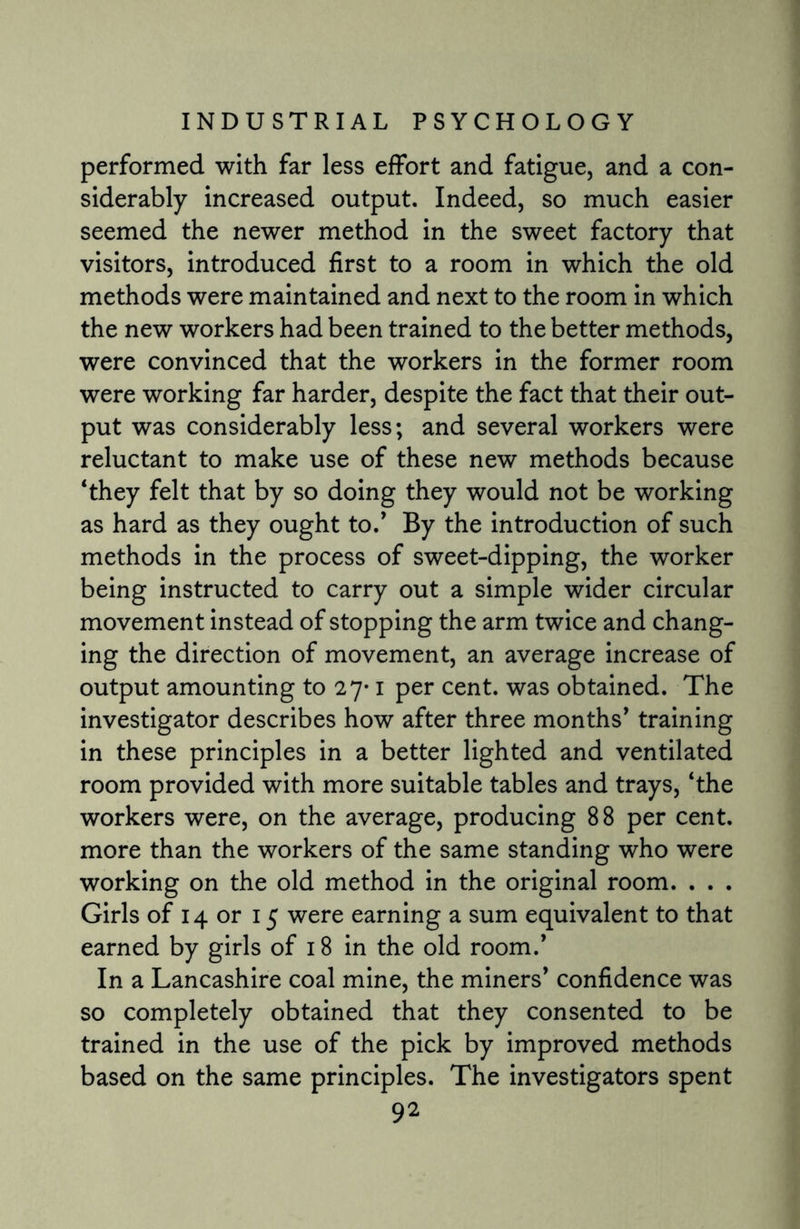 performed with far less effort and fatigue, and a con¬ siderably increased output. Indeed, so much easier seemed the newer method in the sweet factory that visitors, introduced first to a room in which the old methods were maintained and next to the room in which the new workers had been trained to the better methods, were convinced that the workers in the former room were working far harder, despite the fact that their out¬ put was considerably less; and several workers were reluctant to make use of these new methods because ‘they felt that by so doing they would not be working as hard as they ought to/ By the introduction of such methods in the process of sweet-dipping, the worker being instructed to carry out a simple wider circular movement instead of stopping the arm twice and chang¬ ing the direction of movement, an average increase of output amounting to 27-1 per cent, was obtained. The investigator describes how after three months’ training in these principles in a better lighted and ventilated room provided with more suitable tables and trays, ‘the workers were, on the average, producing 88 per cent, more than the workers of the same standing who were working on the old method in the original room. . . . Girls of 14 or 15 were earning a sum equivalent to that earned by girls of 18 in the old room.’ In a Lancashire coal mine, the miners’ confidence was so completely obtained that they consented to be trained in the use of the pick by improved methods based on the same principles. The investigators spent