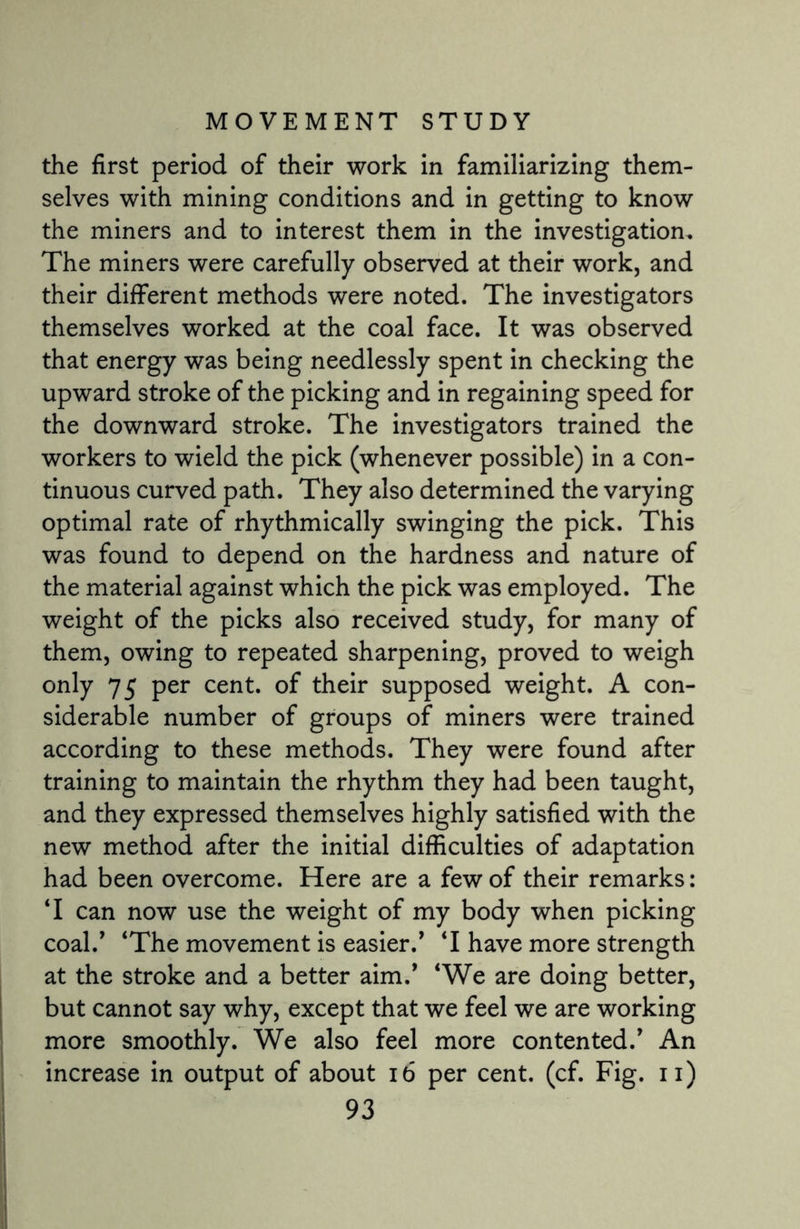 the first period of their work in familiarizing them¬ selves with mining conditions and in getting to know the miners and to interest them in the investigation. The miners were carefully observed at their work, and their different methods were noted. The investigators themselves worked at the coal face. It was observed that energy was being needlessly spent in checking the upward stroke of the picking and in regaining speed for the downward stroke. The investigators trained the workers to wield the pick (whenever possible) in a con¬ tinuous curved path. They also determined the varying optimal rate of rhythmically swinging the pick. This was found to depend on the hardness and nature of the material against which the pick was employed. The weight of the picks also received study, for many of them, owing to repeated sharpening, proved to weigh only 75 per cent, of their supposed weight. A con¬ siderable number of groups of miners were trained according to these methods. They were found after training to maintain the rhythm they had been taught, and they expressed themselves highly satisfied with the new method after the initial difficulties of adaptation had been overcome. Here are a few of their remarks: T can now use the weight of my body when picking coal/ ‘The movement is easier/ T have more strength at the stroke and a better aim/ ‘We are doing better, but cannot say why, except that we feel we are working more smoothly. We also feel more contented/ An increase in output of about 16 per cent. (cf. Fig. n)