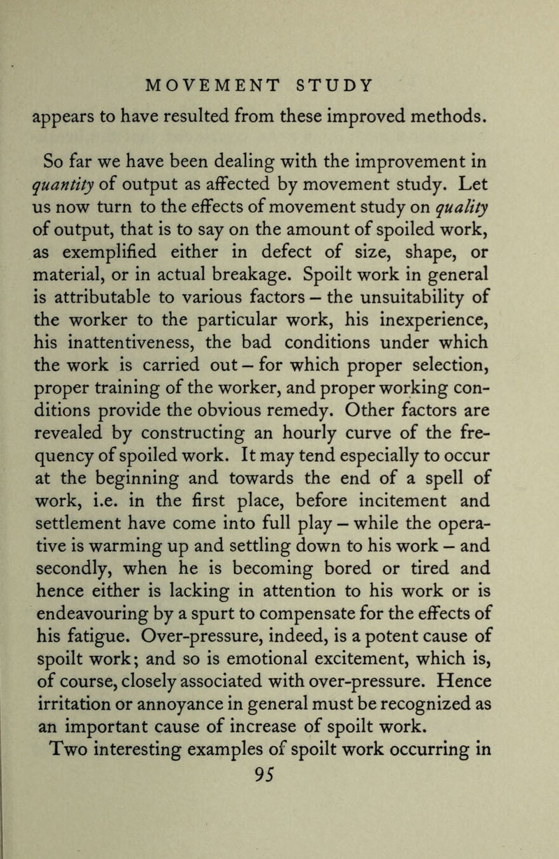 appears to have resulted from these improved methods. So far we have been dealing with the improvement in quantity of output as affected by movement study. Let us now turn to the effects of movement study on quality of output, that is to say on the amount of spoiled work, as exemplified either in defect of size, shape, or material, or in actual breakage. Spoilt work in general is attributable to various factors — the unsuitability of the worker to the particular work, his inexperience, his inattentiveness, the bad conditions under which the work is carried out — for which proper selection, proper training of the worker, and proper working con¬ ditions provide the obvious remedy. Other factors are revealed by constructing an hourly curve of the fre¬ quency of spoiled work. It may tend especially to occur at the beginning and towards the end of a spell of work, i.e. in the first place, before incitement and settlement have come into full play — while the opera¬ tive is warming up and settling down to his work - and secondly, when he is becoming bored or tired and hence either is lacking in attention to his work or is endeavouring by a spurt to compensate for the effects of his fatigue. Over-pressure, indeed, is a potent cause of spoilt work; and so is emotional excitement, which is, of course, closely associated with over-pressure. Hence irritation or annoyance in general must be recognized as an important cause of increase of spoilt work. Two interesting examples of spoilt work occurring in